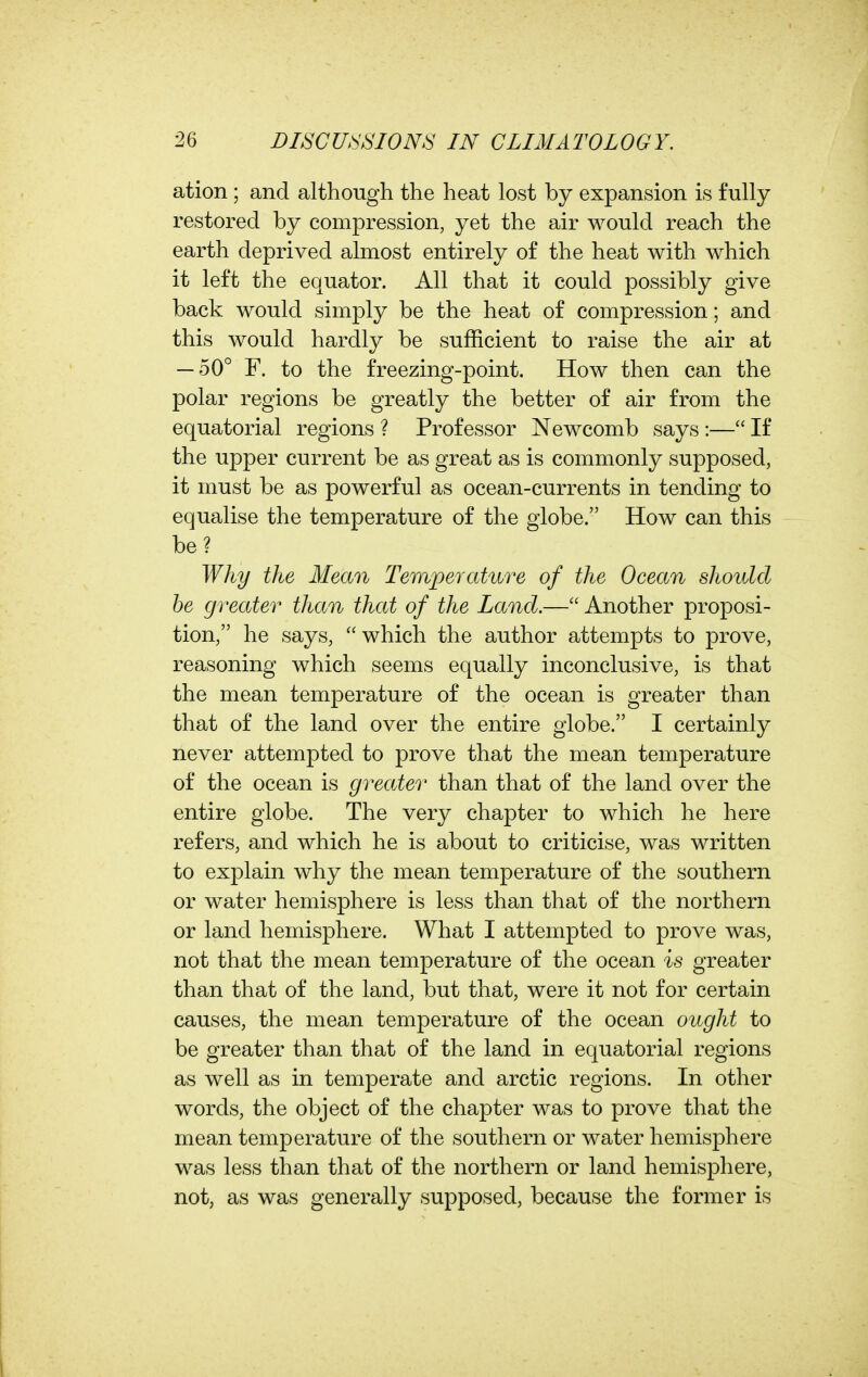 ation ; and although the heat lost by expansion is fully restored by compression, yet the air would reach the earth deprived almost entirely of the heat with which it left the equator. All that it could possibly give back would simply be the heat of compression; and this would hardly be sufficient to raise the air at — 50° F. to the freezing-point. How then can the polar regions be greatly the better of air from the equatorial regions ? Professor Newcomb says :— If the upper current be as great as is commonly supposed, it must be as powerful as ocean-currents in tending to equalise the temperature of the globe. How can this be? Why the Mean Temperature of the Ocean should be greater than that of the Land.— Another proposi- tion, he says, which the author attempts to prove, reasoning which seems equally inconclusive, is that the mean temperature of the ocean is greater than that of the land over the entire globe. I certainly never attempted to prove that the mean temperature of the ocean is greater than that of the land over the entire globe. The very chapter to which he here refers, and which he is about to criticise, was written to explain why the mean temperature of the southern or water hemisphere is less than that of the northern or land hemisphere. What I attempted to prove was, not that the mean temperature of the ocean is greater than that of the land, but that, were it not for certain causes, the mean temperature of the ocean ought to be greater than that of the land in equatorial regions as well as in temperate and arctic regions. In other words, the object of the chapter was to prove that the mean temperature of the southern or water hemisphere was less than that of the northern or land hemisphere, not, as was generally supposed, because the former is