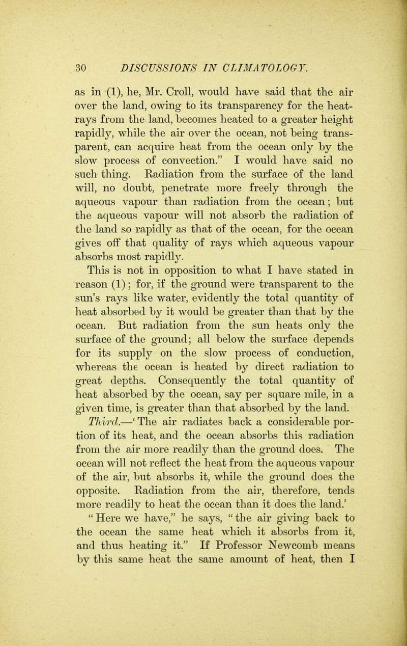 as in (1), he, Mr. Croll, would have said that the air over the land, owing to its transparency for the heat- rays from the land, becomes heated to a greater height rapidly, while the air over the ocean, not being trans- parent, can acquire heat from the ocean only by the slow process of convection. I would have said no such thing. Radiation from the surface of the land will, no doubt, penetrate more freely through the aqueous vapour than radiation from the ocean; but the aqueous vapour will not absorb the radiation of the land so rapidly as that of the ocean, for the ocean gives off that quality of rays which aqueous vapour absorbs most rapidly. This is not in opposition to what I have stated in reason (1); for, if the ground were transparent to the sun's rays like water, evidently the total quantity of heat absorbed by it would be greater than that by the ocean. But radiation from the sun heats only the surface of the ground; all below the surface depends for its supply on the slow process of conduction, whereas the ocean is heated by direct radiation to great depths. Consequently the total quantity of heat absorbed by the ocean, say per square mile, in a given time, is greater than that absorbed by the land. TJiird.—' The air radiates back a considerable por- tion of its heat, and the ocean absorbs this radiation from the air more readily than the ground does. The ocean will not reflect the heat from the aqueous vapour of the air, but absorbs it, while the ground does the opposite. Radiation from the air, therefore, tends more readily to heat the ocean than it does the land.' Here we have, he says, the air giving back to the ocean the same heat which it absorbs from it, and thus heating it. If Professor Newcomb means by this same heat the same amount of heat, then I