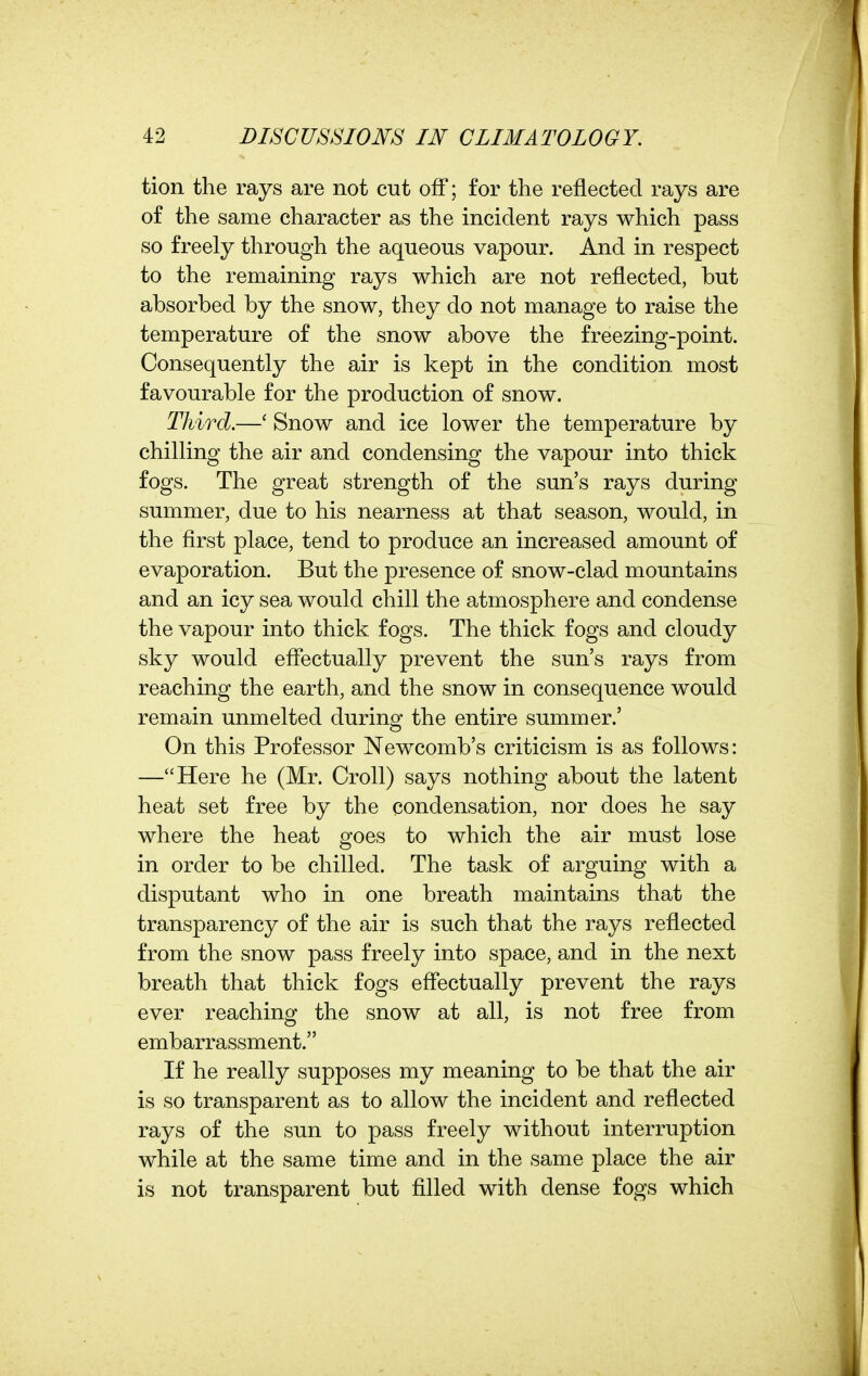 tion the rays are not cut off; for the reflected rays are of the same character as the incident rays which pass so freely through the aqueous vapour. And in respect to the remaining rays which are not reflected, but absorbed by the snow, they do not manage to raise the temperature of the snow above the freezing-point. Consequently the air is kept in the condition most favourable for the production of snow. Third.—' Snow and ice lower the temperature by chilling the air and condensing the vapour into thick fogs. The great strength of the sun's rays during summer, due to his nearness at that season, would, in the flrst place, tend to produce an increased amount of evaporation. But the presence of snow-clad mountains and an icy sea would chill the atmosphere and condense the vapour into thick fogs. The thick fogs and cloudy sky would eflectually prevent the sun's rays from reaching the earth, and the snow in consequence would remain unmelted during the entire summer.' On this Professor Newcomb's criticism is as follows: —Here he (Mr. Croll) says nothing about the latent heat set free by the condensation, nor does he say where the heat goes to which the air must lose in order to be chilled. The task of arguing with a disputant who in one breath maintains that the transparency of the air is such that the rays reflected from the snow pass freely into space, and in the next breath that thick fogs eflectually prevent the rays ever reaching the snow at all, is not free from embarrassment. If he really supposes my meaning to be that the air is so transparent as to allow the incident and reflected rays of the sun to pass freely without interruption while at the same time and in the same place the air is not transparent but filled with dense fogs which