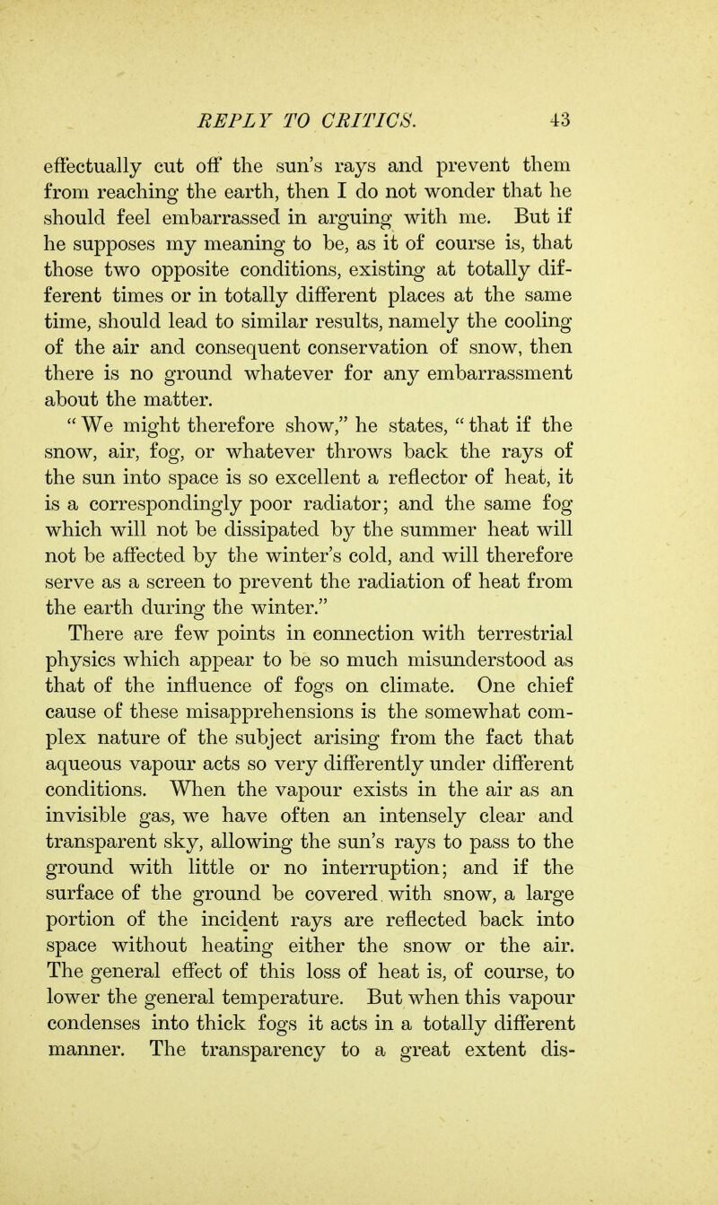 effectually cut off the sun's rays and prevent them from reaching the earth, then I do not wonder that he should feel embarrassed in arguing with me. But if he supposes my meaning to be, as it of course is, that those two opposite conditions, existing at totally dif- ferent times or in totally different places at the same time, should lead to similar results, namely the cooling of the air and consequent conservation of snow, then there is no ground whatever for any embarrassment about the matter.  We might therefore show, he states,  that if the snow, air, fog, or whatever throws back the rays of the sun into space is so excellent a reflector of heat, it is a correspondingly poor radiator; and the same fog which will not be dissipated by the summer heat will not be affected by the winter's cold, and will therefore serve as a screen to prevent the radiation of heat from the earth during the winter. There are few points in connection with terrestrial physics which appear to be so much misunderstood as that of the influence of fogs on climate. One chief cause of these misapprehensions is the somewhat com- plex nature of the subject arising from the fact that aqueous vapour acts so very differently under different conditions. When the vapour exists in the air as an invisible gas, we have often an intensely clear and transparent sky, allowing the sun's rays to pass to the ground with little or no interruption; and if the surface of the ground be covered with snow, a large portion of the incident rays are reflected back into space without heating either the snow or the air. The general effect of this loss of heat is, of course, to lower the general temperature. But when this vapour condenses into thick fogs it acts in a totally different manner. The transparency to a great extent dis-