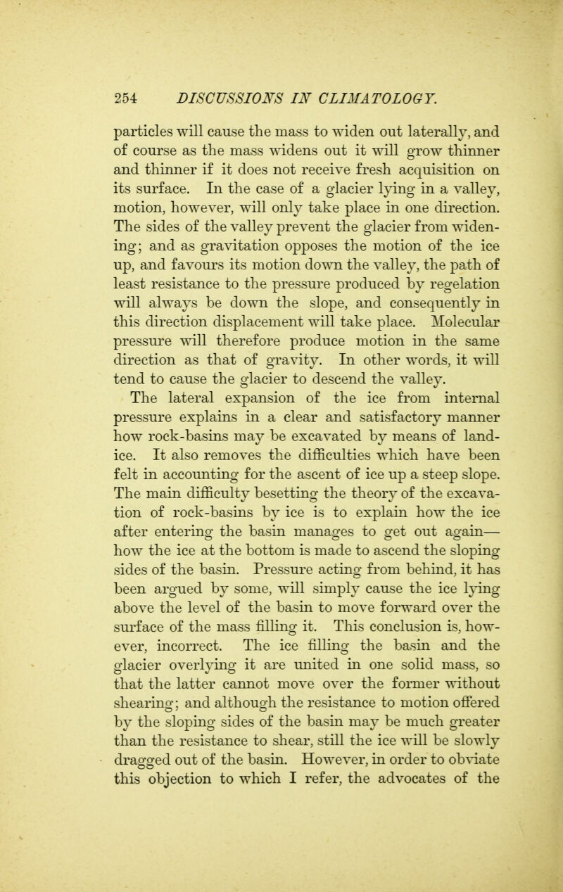 particles will cause the mass to widen out laterally, and of course as the mass widens out it will grow thinner and thinner if it does not receive fresh acquisition on its surface. In the case of a glacier Ipng in a valley, motion, however, will only take place in one direction. The sides of the valley prevent the glacier from widen- ing; and as gravitation opposes the motion of the ice up, and favours its motion down the valley, the path of least resistance to the pressure produced by regelation will always be down the slope, and consequently in this direction displacement will take place. Molecular pressure will therefore produce motion in the same direction as that of gravity. In other words, it will tend to cause the glacier to descend the valley. The lateral expansion of the ice from internal pressure explains in a clear and satisfactory manner how rock-basins may be excavated by means of land- ice. It also removes the difficulties which have been felt in accounting for the ascent of ice up a steep slope. The main difficulty besetting the theory of the excava- tion of rock-basins by ice is to explain how the ice after enterino- the basin manas^es to o-et out ao-ain— how the ice at the bottom is made to ascend the sloping- sides of the basin. Pressure acting from behind, it has been argued by some, will simply cause the ice lying above the level of the basin to move forward over the surface of the mass filling it. This conclusion is, how- ever, incorrect. The ice filling the basin and the glacier overlying it are united in one solid mass, so that the latter cannot move over the former without shearino- • and althouo;h the resistance to motion ofiered by the sloping sides of the basin may be much greater than the resistance to shear, still the ice will be slowly draofo^ed out of the basin. However, in order to ob^-iate this objection to which I refer, the advocates of the