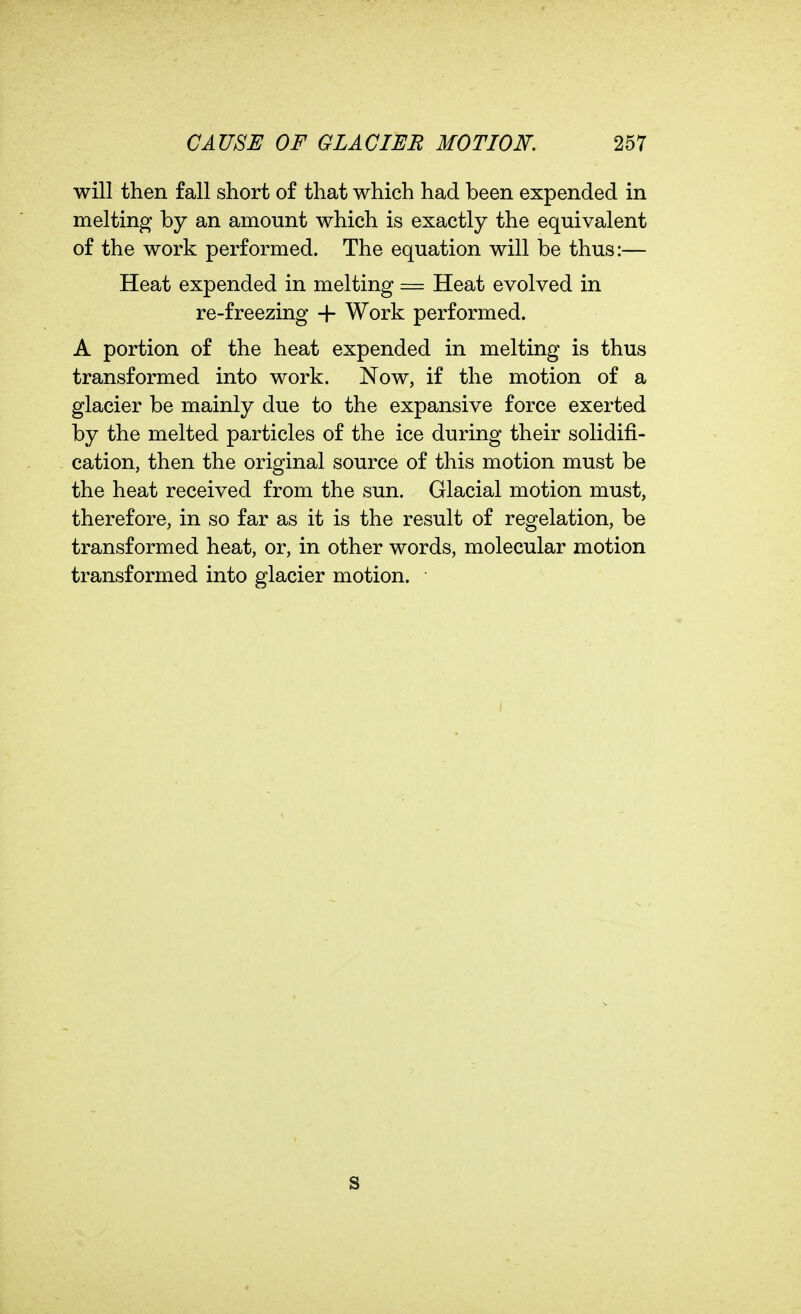 will then fall short of that which had been expended in melting by an amount which is exactly the equivalent of the work performed. The equation will be thus:— Heat expended in melting = Heat evolved in re-freezing -f- Work performed. A portion of the heat expended in melting is thus transformed into work. Now, if the motion of a glacier be mainly due to the expansive force exerted by the melted particles of the ice during their solidifi- cation, then the original source of this motion must be the heat received from the sun. Glacial motion must, therefore, in so far as it is the result of regelation, be transformed heat, or, in other words, molecular motion transformed into glacier motion. S