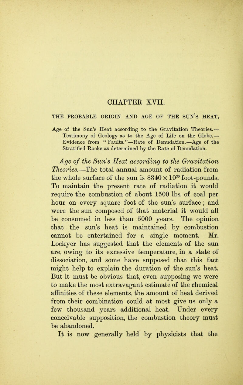 THE PROBABLE ORIGIN AND AGE OF THE SUN'S HEAT. Age of the Sun's Heat according to the Gravitation Theories.— Testimony of Geology as to the Age of Life on the Globe.— Evidence from Faults.—Rate of Denudation.—Age of the Stratified Rocks as determined by the Rate of Denudation. Age of the Sun's Heat according to the Gravitation Theories.—The total annual amount of radiation from the whole surface of the sun is 8340 x 10^^ foot-pounds. To maintain the present rate of radiation it would require the combustion of about 1500 lbs. of coal per hour on every square foot of the sun's surface ; and were the sun composed of that material it would all be consumed in less than 5000 years. The opinion that the sun's heat is maintained by combustion cannot be entertained for a single moment. Mr. Lockyer has suggested that the elements of the sun are, owing to its excessive temperature, in a state of dissociation, and some have supposed that this fact might help to explain the duration of the sun's heat. But it must be obvious that, even supposing we were to make the most extravagant estimate of the chemical affinities of these elements, the amount of heat derived from their combination could at most give us only a few thousand years additional heat. Under every conceivable supposition, the combustion theory must be abandoned. It is now generally held by physicists that the