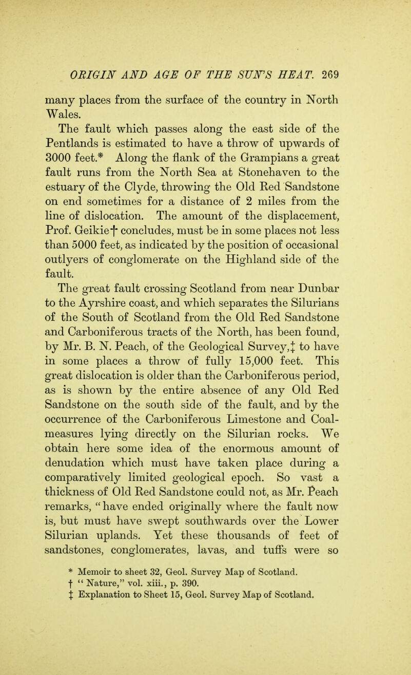 many places from the surface of the country in North Wales. The fault which passes along the east side of the Pentlands is estimated to have a throw of upwards of 8000 feet * Along the flank of the Grampians a great fault runs from the North Sea at Stonehaven to the estuary of the Clyde, throwing the Old Red Sandstone on end sometimes for a distance of 2 miles from the line of dislocation. The amount of the displacement, Prof. Geikie!* concludes, must be in some places not less than 5000 feet, as indicated by the position of occasional outlyers of conglomerate on the Highland side of the fault. The great fault crossing Scotland from near Dunbar to the Ayrshire coast, and which separates the Silurians of the South of Scotland from the Old Red Sandstone and Carboniferous tracts of the North, has been found, by Mr. B. N. Peach, of the Geological Survey,! to have in some places a throw of fully 15,000 feet. This great dislocation is older than the Carboniferous period, as is shown by the entire absence of any Old Red Sandstone on the south side of the fault, and by the occurrence of the Carboniferous Limestone and Coal- measures lying directly on the Silurian rocks. We obtain here some idea of the enormous amount of denudation which must have taken place during a comparatively limited geological epoch. So vast a thickness of Old Red Sandstone could not, as Mr. Peach remarks,  have ended originally where the fault now is, but must have swept southwards over the Lower Silurian uplands. Yet these thousands of feet of sandstones, conglomerates, lavas, and tuffs were so * Memoir to sheet 32, Geol. Survey Map of Scotland, t  Nature, vol. xiii., p. 390. % Explanation to Sheet 15, Geol. Survey Map of Scotland.
