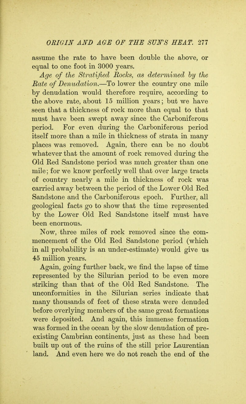 assume the rate to have been double the above, or equal to one foot in 3000 years. Age of the Stratified Rocks, as determined by the Hate of Denudation.—To lower the country one mile by denudation would therefore require, according to the above rate, about 15 million years; but we have seen that a thickness of rock more than equal to that must have been swept away since the Carboniferous period. For even during the Carboniferous period itself more than a mile in thickness of strata in many places was removed. Again, there can be no doubt whatever that the amount of rock removed during the Old Red Sandstone period was much greater than one mile; for we know perfectly well that over large tracts of country nearly a mile in thickness of rock was carried away between the period of the Lower Old Red Sandstone and the Carboniferous epoch. Further, all geological facts go to show that the time represented by the Lower Old Red Sandstone itself must have been enormous. Now, three miles of rock removed since the com- mencement of the Old Red Sandstone period (which in all probability is an under-estimate) would give us 45 million years. Again, going further back, we find the lapse of time represented by the Silurian period to be even more striking than that of the Old Red Sandstone. The unconformities in the Silurian series indicate that many thousands of feet of these strata were denuded before overlying members of the same great formations were deposited. And again, this immense formation was formed in the ocean by the slov>^ denudation of pre- existing Cambrian continents, just as these had been built up out of the ruins of the still prior Laurentian land. And even here we do not reach the end of the