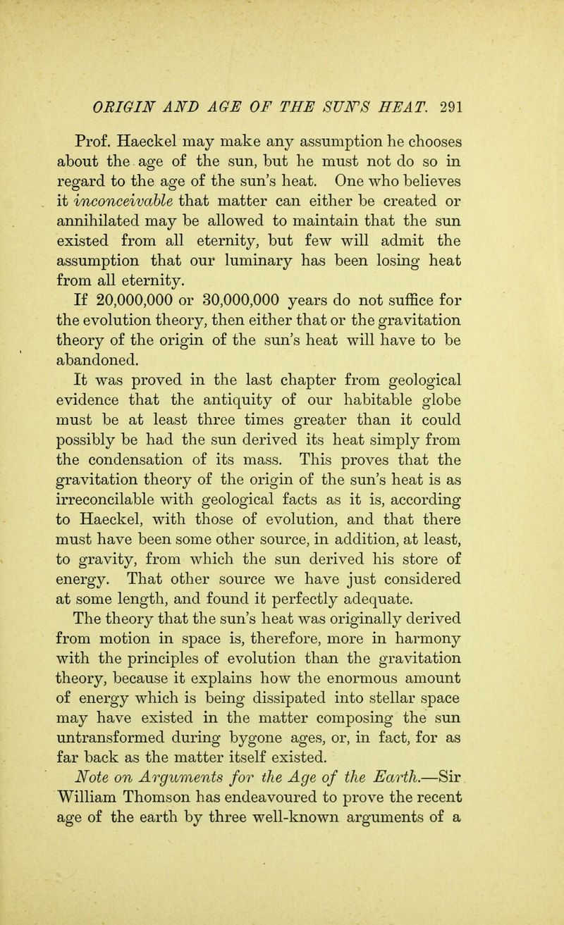 Prof. Haeckel may make any assumption he chooses about the age of the sun, but he must not do so in regard to the age of the sun's heat. One who believes it inconceivable that matter can either be created or annihilated may be allowed to maintain that the sun existed from all eternity, but few will admit the assumption that our luminary has been losing heat from all eternity. If 20,000,000 or 30,000,000 years do not suffice for the evolution theory, then either that or the gravitation theory of the origin of the sun's heat will have to be abandoned. It was proved in the last chapter from geological evidence that the antiquity of our habitable globe must be at least three times greater than it could possibly be had the sun derived its heat simply from the condensation of its mass. This proves that the gravitation theory of the origin of the sun's heat is as irreconcilable with geological facts as it is, according to Haeckel, with those of evolution, and that there must have been some other source, in addition, at least, to gravity, from which the sun derived his store of energy. That other source we have just considered at some length, and found it perfectly adequate. The theory that the sun's heat was originally derived from motion in space is, therefore, more in harmony with the principles of evolution than the gravitation theory, because it explains how the enormous amount of energy which is being dissipated into stellar space may have existed in the matter composing the sun untransformed during bygone ages, or, in fact, for as far back as the matter itself existed. JSfote on Arguments for the Age of the Earth.—Sir William Thomson has endeavoured to prove the recent age of the earth by three well-known arguments of a