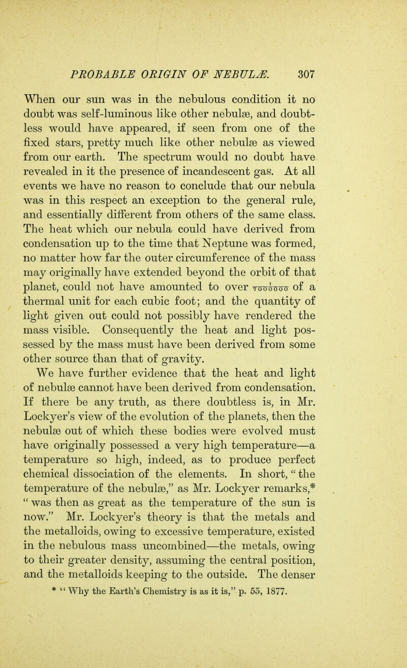 When our sun was in the nebulous condition it no doubt was self-luminous like other nebulae, and doubt- less would have appeared, if seen from one of the fixed stars, pretty much like other nebulae as viewed from our earth. The spectrum would no doubt have revealed in it the presence of incandescent gas. At all events we have no reason to conclude that our nebula was in this respect an exception to the general rule, and essentially different from others of the same class. The heat which our nebula could have derived from condensation up to the time that Neptune was formed, no matter how far the outer circumference of the mass may originally have extended beyond the orbit of that planet, could not have amounted to over too^ooo of a thermal unit for each cubic foot; and the quantity of light given out could not possibly have rendered the mass visible. Consequently the heat and light pos- sessed by the mass must have been derived from some other source than that of gravity. We have further evidence that the heat and light of nebulae cannot have been derived from condensation. If there be any truth, as there doubtless is, in Mr. Lockyer's view of the evolution of the planets, then the nebulge out of which these bodies were evolved must have originally possessed a very high temperature—a temperature so high, indeed, as to produce perfect chemical dissociation of the elements. In short,  the temperature of the nebulae, as Mr. Lockyer remarks,*  was then as great as the temperature of the sun is now. Mr. Lockyer's theory is that the metals and the metalloids, owing to excessive temperature, existed in the nebulous mass uncombined—the metals, owing to their greater density, assuming the central position, and the metalloids keeping to the outside. The denser *  Why the Earth's Chemistry is as it is, p. 55, 1877.