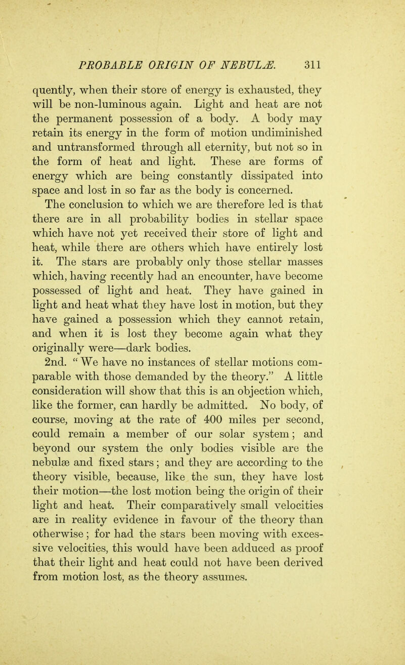 quently, when their store of energy is exhausted, they will be non-luminous again. Light and heat are not the permanent possession of a body. A body may retain its energy in the form of motion undiminished and untransformed through all eternity, but not so in the form of heat and light. These are forms of energy which are being constantly dissipated into space and lost in so far as the body is concerned. The conclusion to which we are therefore led is that there are in all probability bodies in stellar space which have not yet received their store of light and heat, while there are others which have entirely lost it. The stars are probably only those stellar masses which, having recently had an encounter, have become possessed of light and heat. They have gained in light and heat what they have lost in motion, but they have gained a possession which they cannot retain, and when it is lost they become again what they originally were—dark bodies. 2nd.  We have no instances of stellar motions com- parable with those demanded by the theory. A little consideration will show that this is an objection which, like the former, can hardly be admitted. No body, of course, moving at the rate of 400 miles per second, could remain a member of our solar system; and beyond our system the only bodies visible are the nebulae and fixed stars; and they are according to the theory visible, because, like the sun, they have lost their motion—the lost motion being the origin of their light and heat. Their comparatively small velocities are in reality evidence in favour of the theory than otherwise; for had the stars been moving with exces- sive velocities, this would have been adduced as proof that their light and heat could not have been derived from motion lost, as the theory assumes.