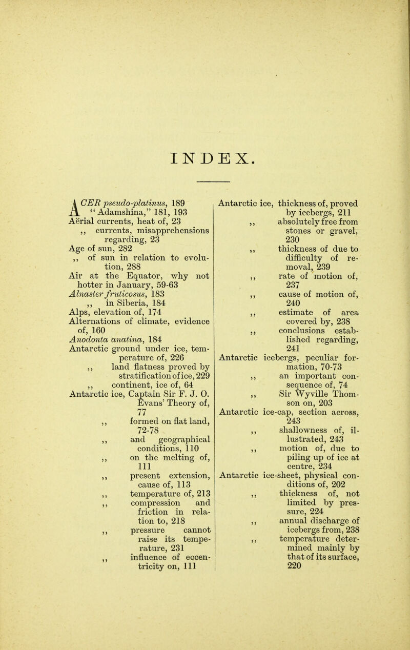 IND EX. ACER pseudo-plati7ius, 189  Adamshina, 181, 193 Aerial currents, heat of, 23 currents, misapprehensions regarding, 23 Age of sun, 282 ,, of sun in relation to evolu- tion, 288 Air at the Equator, why not hotter in January, 59-63 Alnaster friUicosus, 183 ,, in Siberia, 184 Alps, elevation of, 174 Alternations of climate, evidence of, 160 Anodonta anatina, 184 Antarctic ground under ice, tem- perature of, 226 ,, land flatness proved by stratification of ice, 229 ,, continent, ice of, 64 Antarctic ice, Captain Sir F. J. 0. Evans' Theory of, 77 ,, formed on flat land, 72-78 ,, and geographical conditions, 110 ,, on the melting of, 111 present extension, cause of, 113 ,, temperature of, 213 ,, compression and friction in rela- tion to, 218 ,, pressure cannot raise its tempe- rature, 231 influence of eccen- tricity on, 111 Antarctic ice, thickness of, proved by icebergs, 211 ,, absolutely free from stones or gravel, 230 thickness of due to difficulty of re- moval, 239 ,, rate of motion of, 237 cause of motion of, 240 estimate of area covered by, 238 conclusions estab- lished regarding, 241 Antarctic icebergs, peculiar for- mation, 70-73 ,, an important con- sequence of, 74 Sir Wyville Thom- son on, 203 Antarctic ice-cap, section across, 243 ,, shallowness of, il- lustrated, 243 ,, motion of, due to piling up of ice at centre, 234 Antarctic ice-sheet, physical con- ditions of, 202 ,, thickness of, not limited by pres- sure, 224 ,, annual discharge of icebergs from, 238 ,, temperature deter- mined mainly by that of its surface, 220