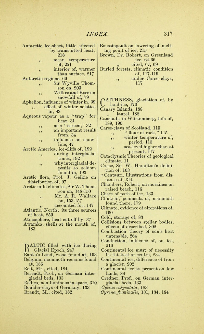 Antarctic ice-sheet, little affected by transmitted heat, 218 ,, mean temperature of, 221 ,, interior of, warmer than surface, 217 Antarctic regions, 69 Sir Wyville Thom- son on, 203 ,, Wilkes and Ross on snowfall of, 79 Aphelion, influence of winter in, 39 ,, effect of winter solstice in, 83 Aqueous vapour as a trap for heat, 31 ,, as a screen, 32 ,, an important result from, 34 influence on snow- line, 47 Arctic America, ice-cliffs of, 192 ,, during interglacial times, 192 ,, why interglacial de- posits so seldom found in, 193 Arctic flora. Prof. J. Geikie on distribution of, 97 Arctic mild climates, Sir W. Thom- son on, 148-150 ,, Mr. A. R. Wallace on, 153-157 ,, accounted for, 147 Atlantic, North: its three sources of heat, 259 Atmosphere, heat cut off by, 37 Awamka, shells at the mouth of, 183 BALTIC filled with ice during Glacial Epoch, 247 Banks's Land, wood found at, 193 Belgium, mammoth remains found at, 186 Belt, Mr., cited, 184 Berendt, Prof., on German inter- glacial beds, 133 Bodies, non-luminous in space, 310 Boulder-clays of Germany, 133 Brandt, M., cited, 182 Boussingault on lowering of melt- ing point of ice, 215 Brown, Dr. Robert, on Greenland ice, 64-66 cited, 67, 69 Buried forests, climatic condition of, 117-119 ,, under Carse-clays, 117 CAITHNESS, glaciation of, by land-ice, 170 Canary Islands, 188 ,, laurel, 188 Canstadt, in Wiirtemberg, tufa of, 189, 190 Carse-clays of Scotland, 115 ,,  flour of rock, 115 ,, winter temperature of, period, 115 ,, sea-level higher than at present, 117 Cataclysmic Theories of geological climate, 11 Cause, Sir W. Hamilton's defini- tion of, 103 a Centauri, illustrations from dis- tance of, 314 Chambers, Robert, on moraines on raised beach, 116 Chart of path of ice, 133 Chukchi, peninsula of, mammoth found there, 179 Climate, evidence of alterations of, 160 Cold, storage of, 83 Collisions between stellar bodies, effects of described, 302 Combustion theory of sun's heat untenable, 264 Conduction, influence of, on ice, 216 Continental ice must of necessity be thickest at centre, 234 Continental ice, difference of from a glacier, 202 Continental ice at present on low lands, 88 Credner, Prof., on German inter- glacial beds, 133 Cydas calycidata^ 183 Gyrena Jiuminalis, 131, 134, 184