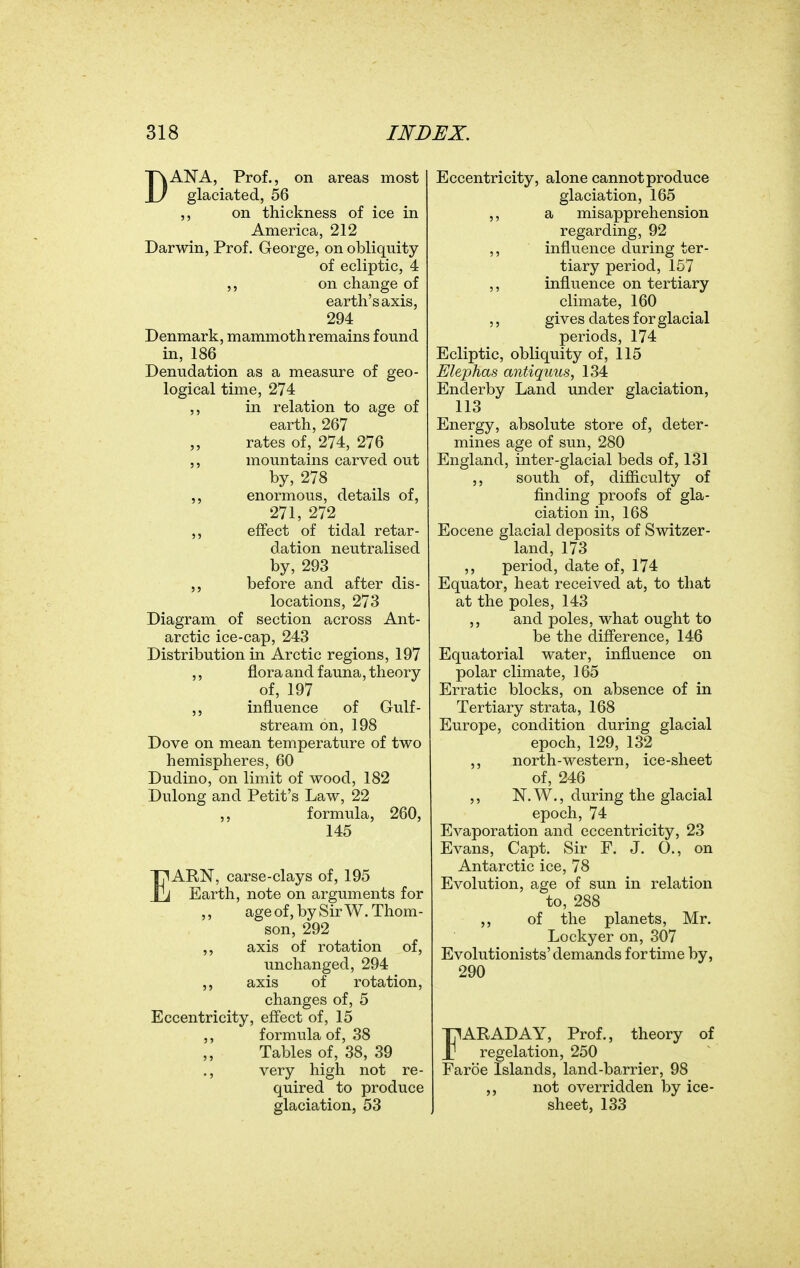 DANA, Prof., on areas most glaciated, 56 ,, on thickness of ice in America, 212 Darwin, Prof. George, on obliquity of ecliptic, 4 on change of earth's axis, 294 Denmark, mammoth remains found in, 186 Denudation as a measure of geo- logical time, 274 ,, in relation to age of earth, 267 „ rates of, 274, 276 mountains carved out by, 278 ,, enormous, details of, 271, 272 ,, effect of tidal retar- dation neutralised by, 293 before and after dis- locations, 273 Diagram of section across Ant- arctic ice-cap, 243 Distribution in Arctic regions, 197 ,, flora and fauna, theory ^ of, 197 influence of Gulf- stream on, 198 Dove on mean temperature of two hemispheres, 60 Dudino, on limit of wood, 182 Dulong and Petit's Law, 22 ,, formula, 260, 145 EARN, carse-clays of, 195 Earth, note on arguments for ,, ageof, by Sir W.Thom- son, 292 ,, axis of rotation of, unchanged, 294 axis of rotation, changes of, 5 Eccentricity, effect of, 15 ,, formula of, 38 Tables of, 38, 39 ., very high not re- quired to produce glaciation, 53 Eccentricity, alone cannot produce glaciation, 165 ,, a misapprehension regarding, 92 ,, influence during ter- tiary period, 157 ,, influence on tertiary climate, 160 ,, gives dates for glacial periods, 174 Ecliptic, obliquity of, 115 Elephas antiquus, 134 Enderby Land under glaciation, 113 Energy, absolute store of, deter- mines age of sun, 280 England, inter-glacial beds of, 131 ,, south of, difficulty of finding proofs of gla- ciation in, 168 Eocene glacial deposits of Switzer- land, 173 ,, period, date of, 174 Equator, heat received at, to that at the poles, 143 ,, and poles, what ought to be the difference, 146 Equatorial water, influence on polar climate, 165 Erratic blocks, on absence of in Tertiary strata, 168 Europe, condition during glacial epoch, 129, 132 ,, north-western, ice-sheet of, 246 ,, N.W., during the glacial epoch, 74 Evaporation and eccentricity, 23 Evans, Capt. Sir F. J. 0., on Antarctic ice, 78 Evolution, age of sun in relation to, 288 ,, of the planets, Mr. Lockyer on, 307 Evolutionists'demands for time by, 290 FARADAY, Prof., theory of regelation, 250 Faroe Islands, land-barrier, 98 ,, not overridden by ice- sheet, 133