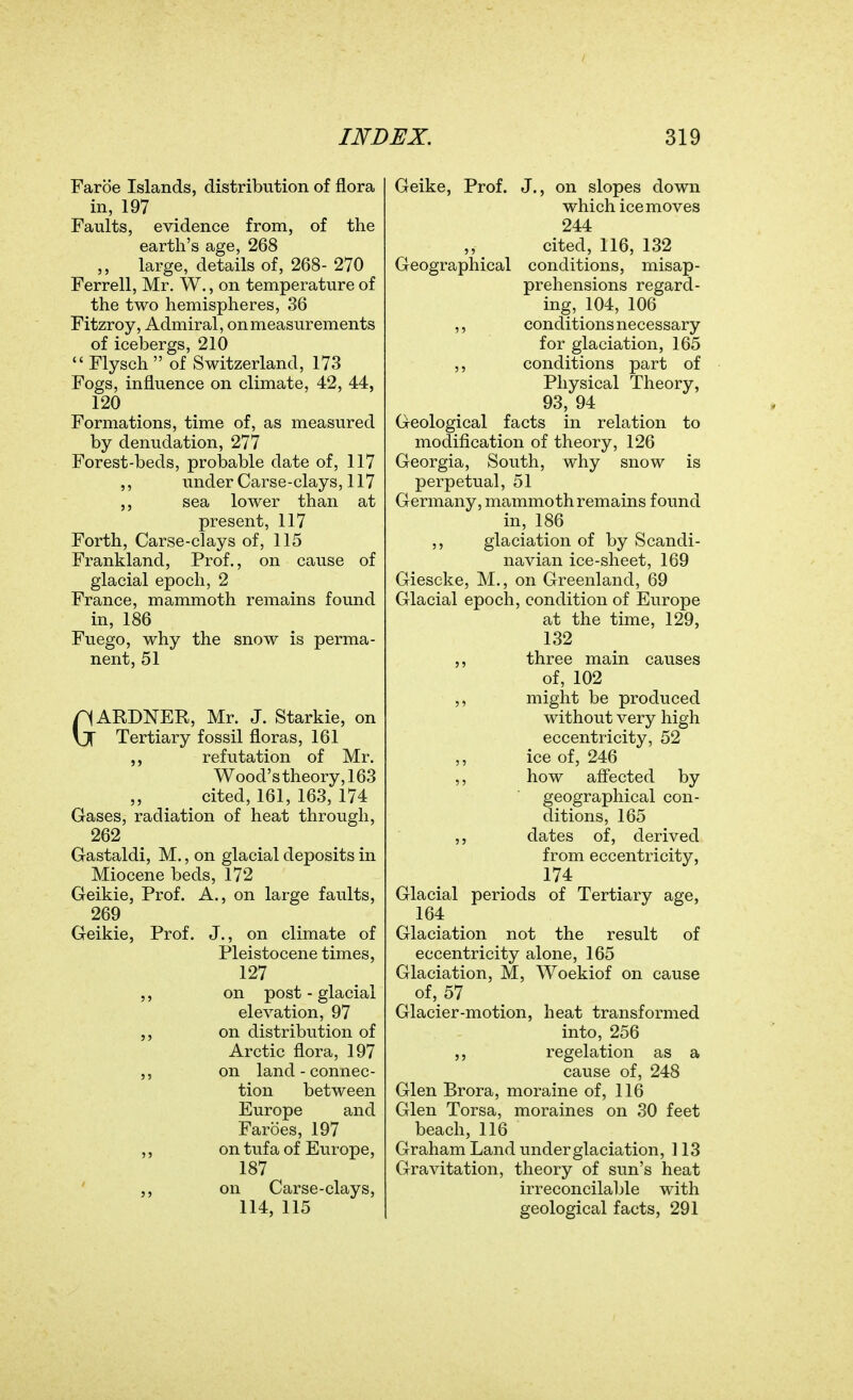 Faroe Islands, distribution of iiora in, 197 Faults, evidence from, of the earth's age, 268 ,, large, details of, 268- 270 Ferrell, Mr. W., on temperature of the two hemispheres, 36 Fitzroy, Admiral, on measurements of icebergs, 210  Flysch  of Switzerland, 173 Fogs, influence on climate, 42, 44, 120 Formations, time of, as measured by denudation, 277 Forest-beds, probable date of, 117 ,, under Carse-clays, 117 sea lower than at present, 117 Forth, Carse-clays of, 115 Frankland, Prof., on cause of glacial epoch, 2 France, mammoth remains found in, 186 Fuego, why the snow is perma- nent, 51 GARDNER, Mr. J. Starkie, on Tertiary fossil floras, 161 refutation of Mr. Wood's theory, 163 cited, 161, 163, 174 Gases, radiation of heat through, 262 Gastaldi, M., on glacial deposits in Miocene beds, 172 Geikie, Prof. A., on large faults, 269 Geikie, Prof. J., on climate of Pleistocene times, 127 ,, on post-glacial elevation, 97 on distribution of Arctic flora, 197 ,, on land - connec- tion between Europe and Faroes, 197 ,, on tufa of Europe, 187 on Carse-clays, 114, 115 Geike, Prof. J., on slopes down which ice moves 244 cited, 116, 132 Geographical conditions, misap- prehensions regard- ing, 104, 106 ,, conditions necessary for glaciation, 165 ,, conditions part of Physical Theory, 93, 94 Geological facts in relation to modification of theory, 126 Georgia, South, why snow is perpetual, 51 Germany, mammoth remains found in, 186 ,, glaciation of by Scandi- navian ice-sheet, 169 Giescke, M., on Greenland, 69 Glacial epoch, condition of Europe at the time, 129, 132 ,, three main causes of, 102 might be produced without very high eccentricity, 52 ,, ice of, 246 ,, how afi'ected by geographical con- ditions, 165 ,, dates of, derived from eccentricity, 174 Glacial periods of Tertiary age, 164 Glaciation not the result of eccentricity alone, 165 Glaciation, M, Woekiof on cause of, 57 Glacier-motion, heat transformed into, 256 regelation as a cause of, 248 Glen Brora, moraine of, 116 Glen Torsa, moraines on 30 feet beach, 116 Graham Land under glaciation, 113 Gravitation, theory of sun's heat irreconcilaljle with geological facts, 291