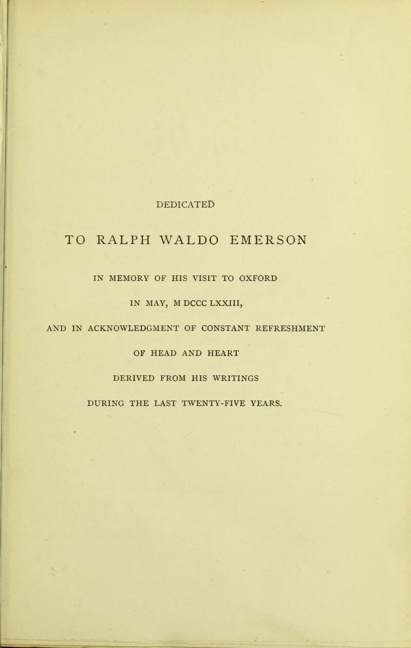 DEDICATED TO RALPH WALDO EMERSON IN MEMORY OF HIS VISIT TO OXFORD IN MAY, MDCCCLXXIII, AND IN ACKNOWLEDGMENT OF CONSTANT REFRESHMENT OF HEAD AND HEART DERIVED FROM HIS WRITINGS DURING THE LAST TWENTY-FIVE YEARS.