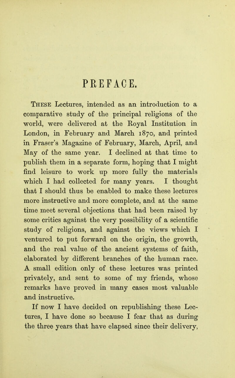 PREFACE. These Lectures, intended as an introduction to a comparative study of the principal religions of the world, were delivered at the Royal Institution in London, in February and March 1870, and printed in Eraser's Magazine of February, March, April, and May of the same year. I declined at that time to publish them in a separate form, hoping that I might find leisure to work up more fully the materials which I had collected for many years. I thought that I should thus be enabled to make these lectures more instructive and more complete, and at the same time meet several objections that had been raised by some critics against the very possibility of a scientific study of religions, and against the views which I ventured to put forward on the origin, the growth, and the real value of the ancient systems of faith, elaborated by different branches of the human race. A small edition only of these lectures was printed privately, and sent to some of my friends, whose remarks have proved in many cases most valuable and instructive. If now I have decided on republishing these Lec- tures, I have done so because I fear that as during the three years that have elapsed since their delivery,