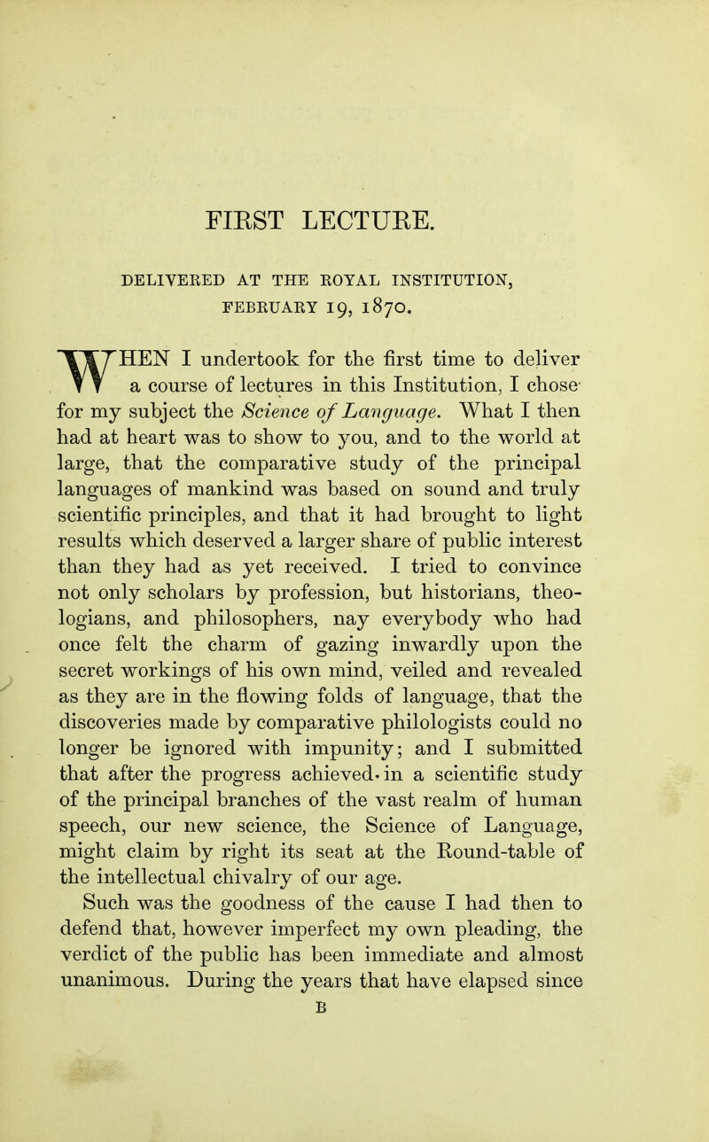 FIEST LECTUEE. DELIVEEED AT THE KOYAL INSTITUTION, EEBKUARY 19, 187O. WHEN I undertook for the first time to deliver a course of lectures in this Institution, I chose for my subject the Science of Language. What I then had at heart was to show to you, and to the world at large, that the comparative study of the principal languages of mankind was based on sound and truly scientific principles, and that it had brought to light results which deserved a larger share of public interest than they had as yet received. I tried to convince not only scholars by profession, but historians, theo- logians, and philosophers, nay everybody who had once felt the charm of gazing inwardly upon the secret workings of his own mind, veiled and revealed as they are in the flowing folds of language, that the discoveries made by comparative philologists could no longer be ignored with impunity; and I submitted that after the progress achieved- in a scientific study of the principal branches of the vast realm of human speech, our new science, the Science of Language, might claim by right its seat at the Round-table of the intellectual chivalry of our age. Such was the goodness of the cause I had then to defend that, however imperfect my own pleading, the verdict of the public has been immediate and almost unanimous. During the years that have elapsed since B