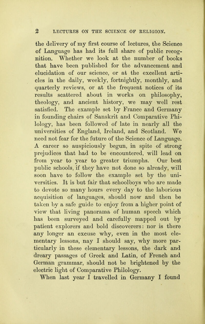 the delivery of my first course of lectures, the Science of Language has had its full share of public recog- nition. Whether we look at the number of books that have been published for the advancement and elucidation of our science, or at the excellent arti- cles in the daily, weekly, fortnightly, monthly, and quarterly reviews, or at the frequent notices of its results scattered about in works on philosophy, theology, and ancient history, we may well rest satisfied. The example set by France and Germany in founding chairs of Sanskrit and Comparative Phi- lology, has been followed of late in nearly all the universities of England, Ireland, and Scotland. We need not fear for the future of the Science of Language. A career so auspiciously begun, in spite of strong prejudices that had to be encountered, will lead on from year to year to greater triumphs. Our best public schools, if they have not done so already, will soon have to follow the example set by the uni- versities. It is but fair that schoolboys who are made to devote so many hours every day to the laborious acquisition of languages, should now and then be taken by a safe guide to enjoy from a higher point of view that living panorama of human speech which has been surveyed and carefully mapped out by patient explorers and bold discoverers: nor is there any longer an excuse why, even in the most ele- mentary lessons, nay I should say, why more par- ticularly in these elementary lessons, the dark and dreary passages of Greek and Latin, of French and German grammar, should not be brightened by the electric light of Comparative Philology. When last year I travelled in Germany I found