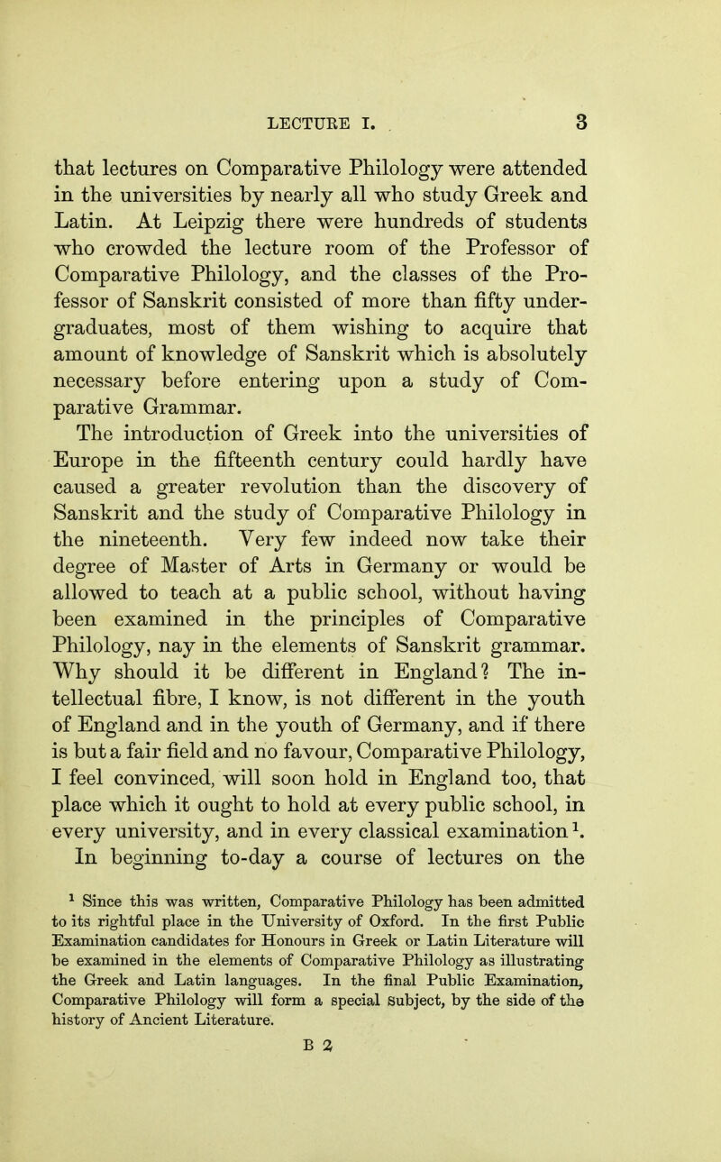 that lectures on Comparative Philology were attended in the universities by nearly all who study Greek and Latin. At Leipzig there were hundreds of students who crowded the lecture room of the Professor of Comparative Philology, and the classes of the Pro- fessor of Sanskrit consisted of more than fifty under- graduates, most of them wishing to acquire that amount of knowledge of Sanskrit which is absolutely necessary before entering upon a study of Com- parative Grammar. The introduction of Greek into the universities of Europe in the fifteenth century could hardly have caused a greater revolution than the discovery of Sanskrit and the study of Comparative Philology in the nineteenth. Very few indeed now take their degree of Master of Arts in Germany or would be allowed to teach at a public school, without having been examined in the principles of Comparative Philology, nay in the elements of Sanskrit grammar. Why should it be difierent in England The in- tellectual fibre, I know, is not different in the youth of England and in the youth of Germany, and if there is but a fair field and no favour, Comparative Philology, I feel convinced, will soon hold in England too, that place which it ought to hold at every public school, in every university, and in every classical examination ^. In beginning to-day a course of lectures on the ^ Since this was written, Comparative Philology has been admitted to its rightful place in the University of Oxford. In the first Public Examination candidates for Honours in Greek or Latin Literature will be examined in the elements of Comparative Philology as illustrating the Greek and Latin languages. In the final Public Examination, Comparative Philology will form a special subject, by the side of the history of Ancient Literature. B 3