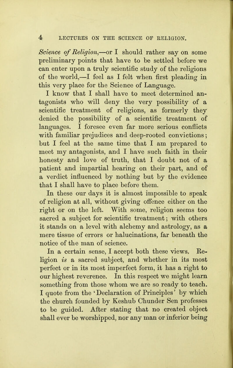 Science of Religion,—or I should rather say on some preliminary points that have to be settled before we can enter upon a truly scientific study of the religions of the world,—I feel as I felt when first pleading in this very place for the Science of Language. I know that I shall have to meet determined an- tagonists who will deny the very possibility of a scientific treatment of religions, as formerly they denied the possibility of a scientific treatment of languages. I foresee even far more serious conflicts with familiar prejudices and deep-rooted convictions; but I feel at the same time that I am prepared to meet my antagonists, and I have such faith in their honesty and love of truth, that I doubt not of a patient and impartial hearing on their part, and of a verdict influenced by nothing but by the evidence that I shall have to place before them. In these our days it is almost impossible to speak of religion at all, without giving ofience either on the right or on the left. With some, religion seems too sacred a subject for scientific treatment; with others it stands on a level with alchemy and astrology, as a mere tissue of errors or halucinations, far beneath the notice of the man of science. In a certain sense, I accept both these views. Re- ligion is a sacred subject, and whether in its most perfect or in its most imperfect form, it has a right to our highest reverence. In this respect we might learn something from those whom we are so ready to teach. I quote from the ' Declaration of Principles' by which the church founded by Keshub Chunder Sen professes to be guided. After stating that no created object shall ever be worshipped, nor any man or inferior being