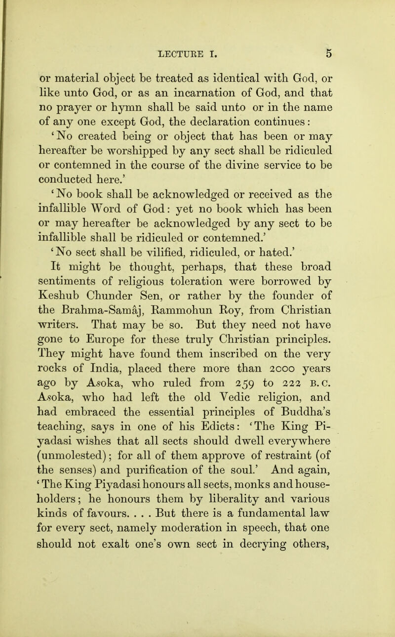 or material object be treated as identical with God, or like unto God, or as an incarnation of God, and that no prayer or hymn shall be said unto or in the name of any one except God, the declaration continues : 'No created being or object that has been or may hereafter be worshipped by any sect shall be ridiculed or contemned in the course of the divine service to be conducted here.' ' No book shall be acknowledged or received as the infallible Word of God: yet no book which has been or may hereafter be acknowledged by any sect to be infallible shall be ridiculed or contemned.' ' No sect shall be vilified, ridiculed, or hated.' It might be thought, perhaps, that these broad sentiments of religious toleration were borrowed by Keshub Chunder Sen, or rather by the founder of the Brahma-Samaj, Rammohun Roy, from Christian writers. That may be so. But they need not have gone to Europe for these truly Christian principles. They might have found them inscribed on the very rocks of India, placed there more than 2000 years ago by Ai'oka, who ruled from 259 to 222 B.C. A.9oka, who had left the old Vedic religion, and had embraced the essential principles of Buddha's teaching, says in one of his Edicts: 'The King Pi- yadasi wishes that all sects should dwell everywhere (unmolested); for all of them approve of restraint (of the senses) and purification of the soul.' And again, ' The King Piyadasi honours all sects, monks and house- holders; he honours them by liberality and various kinds of favours. . . . But there is a fundamental law for every sect, namely moderation in speech, that one should not exalt one's own sect in decrying others,