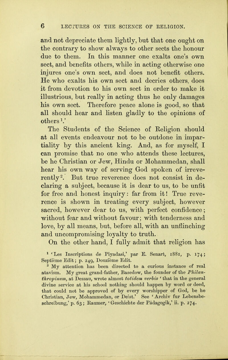 and not depreciate them lightly, but that one ought on the contrary to show always to other sects the honour due to them. In this manner one exalts one's own sect, and benefits others, while in acting otherwise one injures one's own sect, and does not benefit others. He who exalts his own sect and decries others, does it from devotion to his own sect in order to make it illustrious, but really in acting thus he only damages his own sect. Therefore peace alone is good, so that all should hear and listen gladly to the opinions of others The Students of the Science of Religion should at all events endeavour not to be outdone in impar- tiality by this ancient king. And, as for myself, I can promise that no one who attends these lectures, be he Christian or Jew, Hindu or Mohammedan, shall hear his own way of serving God spoken of irreve- rently^. But true reverence does not consist in de- claring a subject, because it is dear to us, to be unfit for free and honest inquiry: far from it! True reve- rence is shown in treating every subject, however sacred, however dear to us, with perfect confidence; without fear and without favour; with tenderness and love, by all means, but, before all, with an unflinching and uncompromising loyalty to truth. On the other hand, I fully admit that religion has ^ 'Les Inscriptions de Piyadasi,' par E. Senart, 1881, p. 174 > Septieme Edit; p. 249, Douzieme Edit. ^ My attention has been directed to a curious instance of real atavism. My great grand-father, Basedow, the founder of the Philan- thropinum, at Dessau, wrote almost totidem verbis ' that in the general divine service at his school nothing should happen by word or deed, that could not be approved of by every worshipper of God, be he Christian, Jew, Mohammedan, or Deist.' See ' Archiv fur Lebensbe- schreibung,' p. 63 ; Kaumer, ' Geschichte der Padagogik,' ii. p. 274.