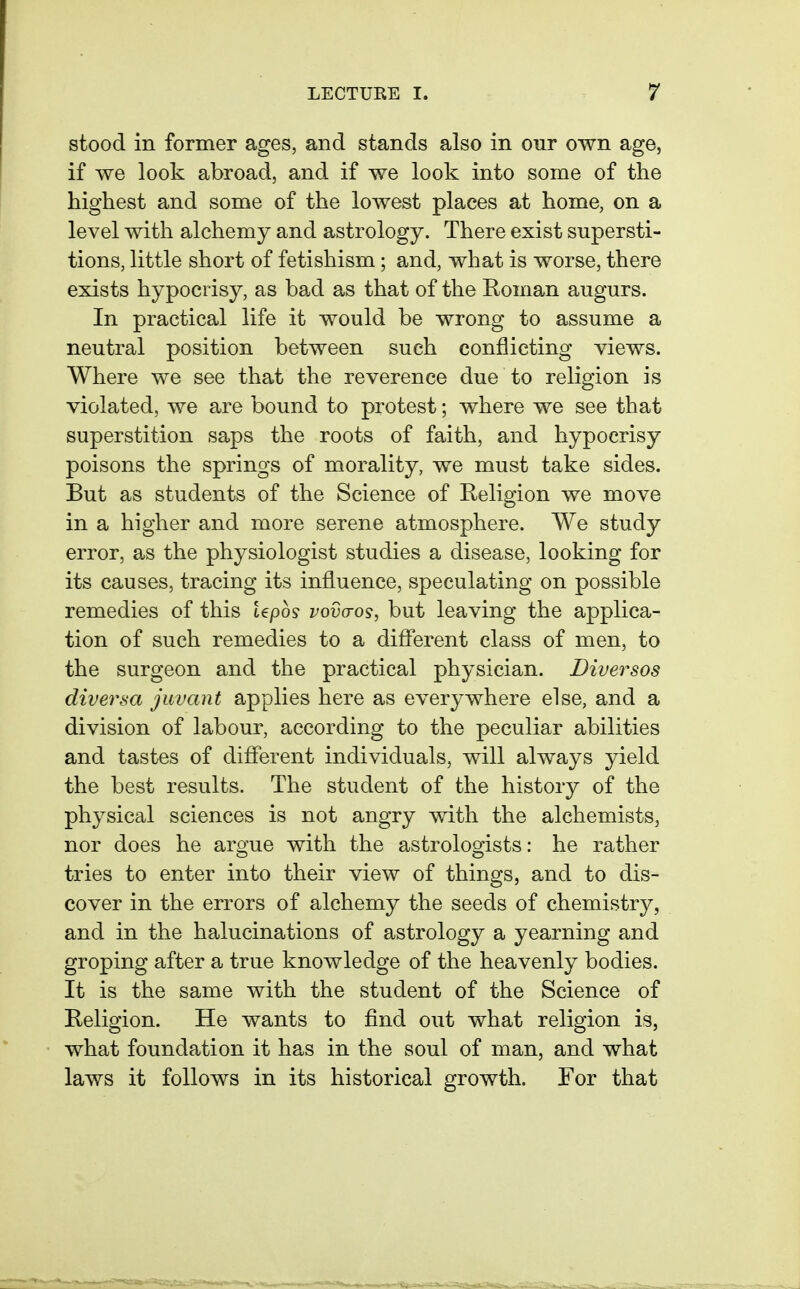 stood in former ages, and stands also in our own age, if we look abroad, and if we look into some of the highest and some of the lowest places at home, on a level with alchemy and astrology. There exist supersti- tions, little short of fetishism; and, what is worse, there exists hypocrisy, as bad as that of the Roman augurs. In practical life it would be wrong to assume a neutral position between such conflicting views. Where we see that the reverence due to religion is violated, we are bound to protest; where we see that superstition saps the roots of faith, and hypocrisy poisons the springs of morality, we must take sides. But as students of the Science of Religion we move in a higher and more serene atmosphere. We study error, as the physiologist studies a disease, looking for its causes, tracing its influence, speculating on possible remedies of this tepo? vovaos, but leaving the applica- tion of such remedies to a diflTerent class of men, to the surgeon and the practical physician. Diversos diversa jiivant applies here as everywhere else, and a division of labour, according to the peculiar abilities and tastes of different individuals, will always yield the best results. The student of the history of the physical sciences is not angry with the alchemists, nor does he argue with the astrologists: he rather tries to enter into their view of things, and to dis- cover in the errors of alchemy the seeds of chemistry, and in the halucinations of astrology a yearning and groping after a true knowledge of the heavenly bodies. It is the same with the student of the Science of Religion. He wants to find out what religion is, what foundation it has in the soul of man, and what laws it follows in its historical growth. For that