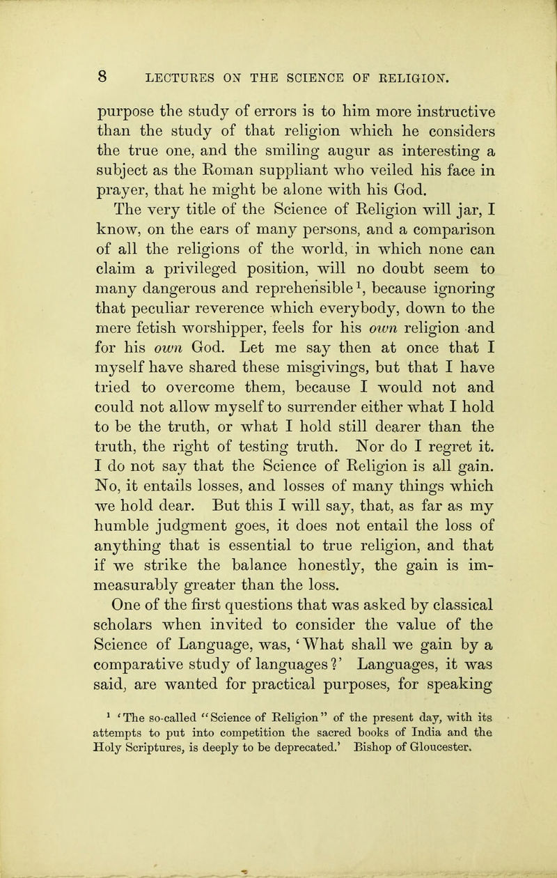 purpose the study of errors is to him more instructive than the study of that religion which he considers the true one, and the smiling augur as interesting a subject as the Roman suppliant who veiled his face in prayer, that he might be alone with his God. The very title of the Science of Religion will jar, I know, on the ears of many persons, and a comparison of all the religions of the world, in which none can claim a privileged position, will no doubt seem to many dangerous and reprehensible^, because ignoring that peculiar reverence which everybody, down to the mere fetish worshipper, feels for his otvn religion and for his own God. Let me say then at once that I myself have shared these misgivings, but that I have tried to overcome them, because I would not and could not allow myself to surrender either what I hold to be the truth, or what I hold still dearer than the truth, the right of testing truth. Nor do I regret it. I do not say that the Science of Religion is all gain. No, it entails losses, and losses of many things which we hold dear. But this I will say, that, as far as my humble judgment goes, it does not entail the loss of anything that is essential to true religion, and that if we strike the balance honestly, the gain is im- measurably greater than the loss. One of the first questions that was asked by classical scholars when invited to consider the value of the Science of Language, was, ' What shall we gain by a comparative study of languages 1' Languages, it was said, are wanted for practical purposes, for speaking ^ 'The so-called ''Science of Religion of the present day, with its attempts to put into competition the sacred books of India and the Holy Scriptures, is deeply to be deprecated.' Bishop of Gloucester.