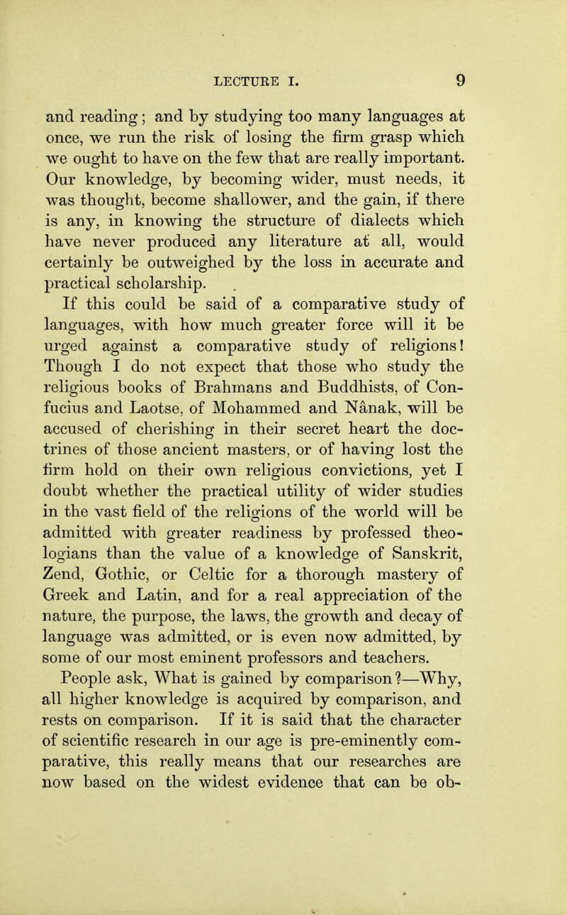 and reading; and by studying too many languages at once, we run the risk of losing the firm grasp which we ought to have on the few that are really important. Our knowledge, by becoming wider, must needs, it was thought, become shallower, and the gain, if there is any, in knowing the structure of dialects which have never produced any literature at all, would certainly be outweighed by the loss in accurate and practical scholarship. If this could be said of a comparative study of languages, with how much greater force will it be urged against a comparative study of religions! Though I do not expect that those who study the religious books of Brahmans and Buddhists, of Con- fucius and Laotse, of Mohammed and Nanak, will be accused of cherishing in their secret heart the doc- trines of those ancient masters, or of having lost the firm hold on their own religious convictions, yet I doubt whether the practical utility of wider studies in the vast field of the relimons of the world will be admitted with greater readiness by professed theo- logians than the value of a knowledge of Sanskrit, Zend, Gothic, or Celtic for a thorough mastery of Greek and Latin, and for a real appreciation of the nature, the purpose, the laws, the growth and decay of language was admitted, or is even now admitted, by some of our most eminent professors and teachers. People ask. What is gained by comparison 1—Why, all higher knowledge is acquired by comparison, and rests on comparison. If it is said that the character of scientific research in our age is pre-eminently com- parative, this really means that our researches are now based on the widest evidence that can be ob-