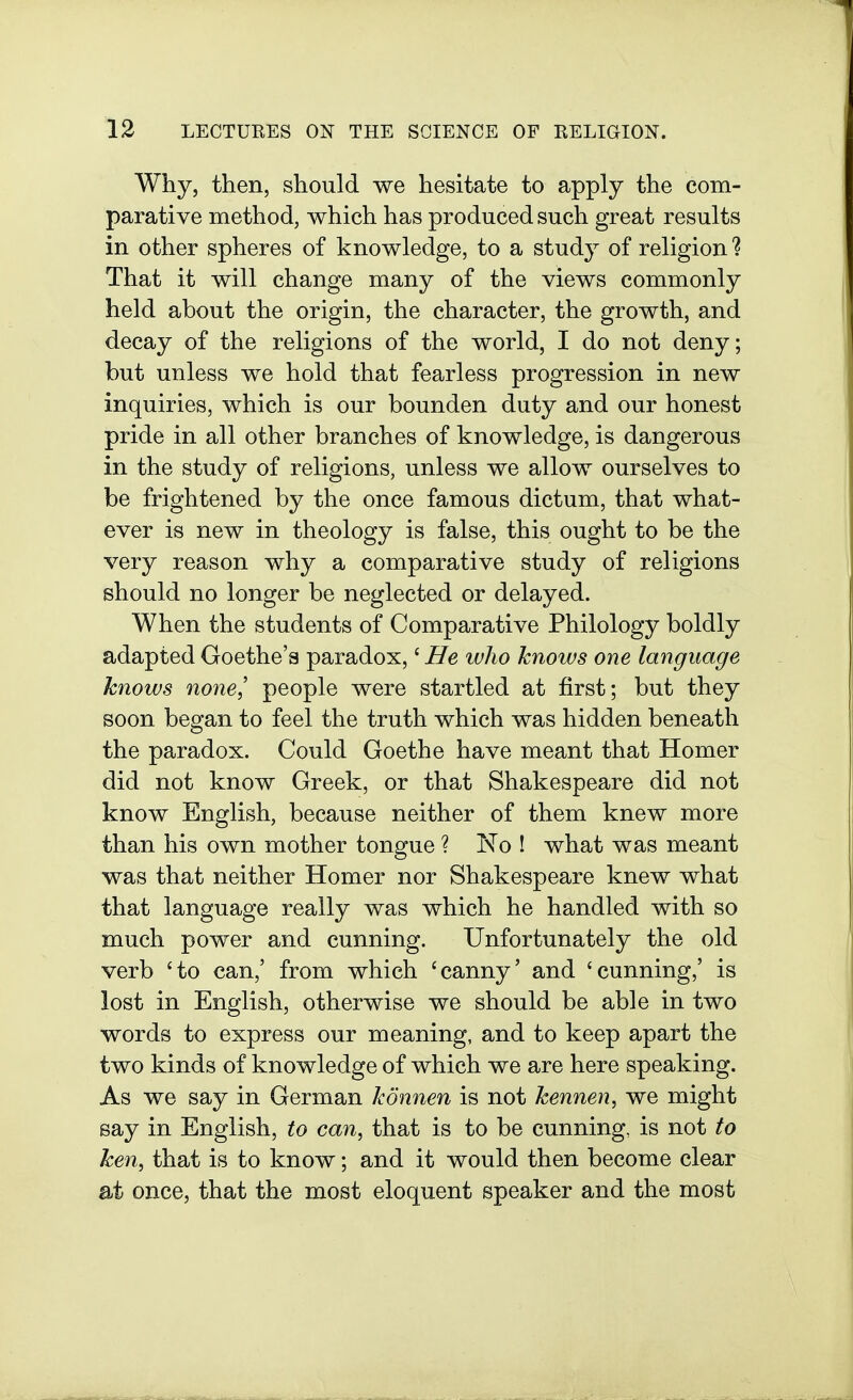 Why, then, should we hesitate to apply the com- parative method, which has produced such great results in other spheres of knowledge, to a study of religion? That it will change many of the views commonly held about the origin, the character, the growth, and decay of the religions of the world, I do not deny; but unless we hold that fearless progression in new inquiries, which is our bounden duty and our honest pride in all other branches of knowledge, is dangerous in the study of religions, unless we allow ourselves to be frightened by the once famous dictum, that what- ever is new in theology is false, this ought to be the very reason why a comparative study of religions should no longer be neglected or delayed. When the students of Comparative Philology boldly adapted Goethe's paradox,' He who knows one language knows no7ie,' people were startled at first; but they soon began to feel the truth which was hidden beneath the paradox. Could Goethe have meant that Homer did not know Greek, or that Shakespeare did not know English, because neither of them knew more than his own mother tongue ? No ! what was meant was that neither Homer nor Shakespeare knew what that language really was which he handled with so much power and cunning. Unfortunately the old verb 'to can,' from which 'canny' and 'cunning,' is lost in English, otherwise we should be able in two words to express our meaning, and to keep apart the two kinds of knowledge of which we are here speaking. As we say in German konnen is not kennen, we might say in English, to can, that is to be cunning, is not to ken, that is to know; and it would then become clear at once, that the most eloquent speaker and the most