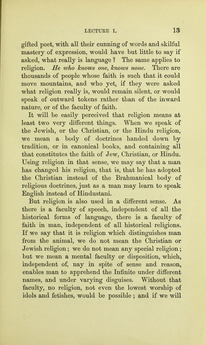 gifted poet, with all their cunning of words and skilful mastery of expression, would have but little to say if asked, what really is language 1 The same applies to religion. He luho knows one, knows none. There are thousands of people whose faith is such that it could move mountains, and who yet, if they were asked what religion really is, would remain silent, or would speak of outward tokens rather than of the inward nature, or of the faculty of faith. It will be easily perceived that religion means at least two very dilFerent things. When we speak of the Jewish, or the Christian, or the Hindu religion, we mean a body of doctrines handed down by tradition, or in canonical books, and containing all that constitutes the faith of Jew, Christian, or Hindu. Using religion in that sense, we may say that a man has changed his religion, that is, that he has adopted the Christian instead of the Brahmanical body of religious doctrines, just as a man may learn to speak English instead of Hindustani. But religion is also used in a different sense. As there is a faculty of speech, independent of all the historical forms of language, there is a faculty of faith in man, independent of all historical religions. If we say that it is religion which distinguishes man from the animal, we do not mean the Christian or Jewish religion; we do not mean any special religion; but we mean a mental faculty or disposition, which, independent of, nay in spite of sense and reason, enables man to apprehend the Infinite under different names, and under varying disguises. Without that faculty, no religion, not even the lowest worship of idols and fetishes, would be possible ; and if we will