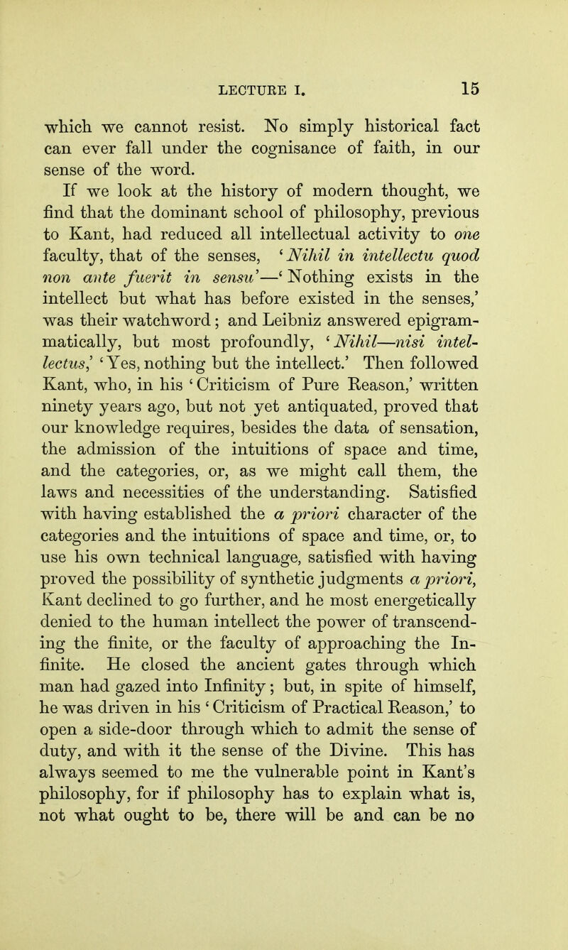 which we cannot resist. No simply historical fact can ever fall under the cognisance of faith, in our sense of the word. If we look at the history of modern thought, we find that the dominant school of philosophy, previous to Kant, had reduced all intellectual activity to one faculty, that of the senses, ^ Nihil in intellectu quod non ante fuerit in sensu—' Nothing exists in the intellect but what has before existed in the senses,' was their watchword; and Leibniz answered epigram- matically, but most profoundly, ^ Nihil—nisi intel- lectus, ' Yes, nothing but the intellect.' Then followed Kant, who, in his ' Criticism of Pure Reason,' written ninety years ago, but not yet antiquated, proved that our knowledge requires, besides the data of sensation, the admission of the intuitions of space and time, and the categories, or, as we might call them, the laws and necessities of the understanding. Satisfied with having established the a priori character of the categories and the intuitions of space and time, or, to use his own technical language, satisfied with having proved the possibility of synthetic judgments a priori, Kant declined to go further, and he most energetically denied to the human intellect the power of transcend- ing the finite, or the faculty of approaching the In- finite. He closed the ancient gates through which man had gazed into Infinity; but, in spite of himself, he was driven in his ' Criticism of Practical Reason,' to open a side-door through which to admit the sense of duty, and with it the sense of the Divine. This has always seemed to me the vulnerable point in Kant's philosophy, for if philosophy has to explain what is, not what ought to be, there will be and can be no