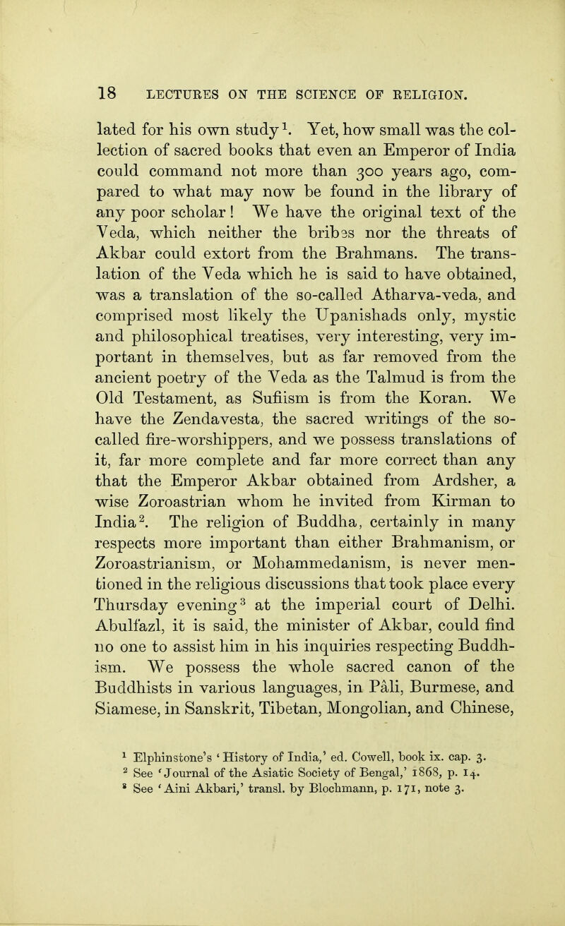 lated for his own study ^. Yet, how small was the col- lection of sacred books that even an Emperor of India could command not more than 300 years ago, com- pared to what may now be found in the library of any poor scholar! We have the original text of the Veda, which neither the bribes nor the threats of Akbar could extort from the Brahmans. The trans- lation of the Veda which he is said to have obtained, was a translation of the so-called Atharva-veda, and comprised most likely the Upanishads only, mystic and philosophical treatises, very interesting, very im- portant in themselves, but as far removed from the ancient poetry of the Veda as the Talmud is from the Old Testament, as Sufiism is from the Koran. We have the Zendavesta, the sacred writings of the so- called fire-worshippers, and we possess translations of it, far more complete and far more correct than any that the Emperor Akbar obtained from Ardsher, a wise Zoroastrian whom he invited from Kirman to India^. The religion of Buddha, certainly in many respects more important than either Brahmanism, or Zoroastrianism, or Mohammedanism, is never men- tioned in the religious discussions that took place every Thursday evening^ at the imperial court of Delhi. Abulfazl, it is said, the minister of Akbar, could find no one to assist him in his inquiries respecting Buddh- ism. We possess the whole sacred canon of the Buddhists in various languages, in Pali, Burmese, and Siamese, in Sanskrit, Tibetan, Mongolian, and Chinese, ^ ElpMnstone's 'History of India,' ed. Cowell, book ix. cap. 3. ^ See 'Journal of the Asiatic Society of Bengal,' 1868, p. i-^.. * See 'Aini Akbari,' transl. by Blochmannj p. 17I) note 3.