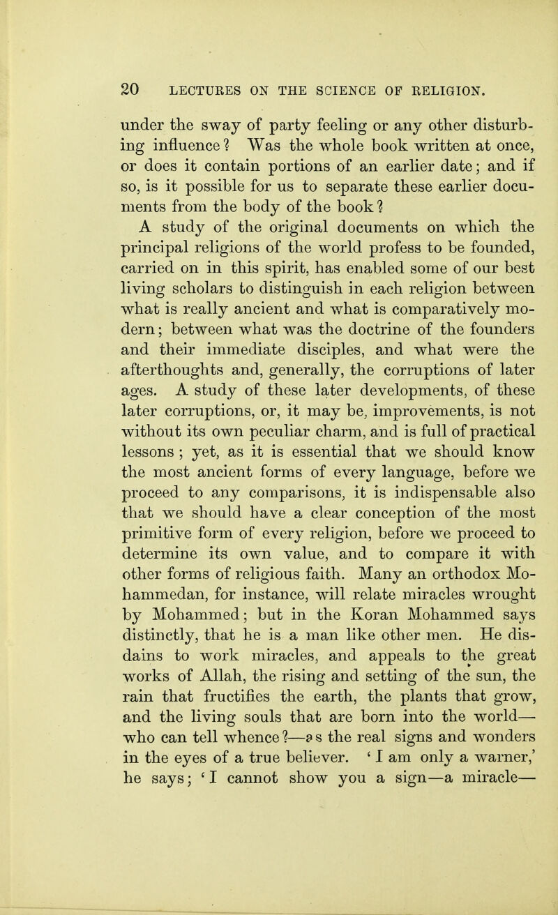 under the sway of party feeling or any other disturb- ing influence 1 Was the whole book written at once, or does it contain portions of an earlier date; and if so, is it possible for us to separate these earlier docu- ments from the body of the book ? A study of the original documents on which the principal religions of the world profess to be founded, carried on in this spirit, has enabled some of our best living scholars to distinguish in each religion between what is really ancient and what is comparatively mo- dern ; between what was the doctrine of the founders and their immediate disciples, and what were the afterthoughts and, generally, the corruptions of later ages. A study of these later developments, of these later corruptions, or, it may be, improvements, is not without its own peculiar charm, and is full of practical lessons ; yet, as it is essential that we should know the most ancient forms of every language, before we proceed to any comparisons, it is indispensable also that we should have a clear conception of the most primitive form of every religion, before we proceed to determine its own value, and to compare it with other forms of religious faith. Many an orthodox Mo- hammedan, for instance, will relate miracles wrought by Mohammed; but in the Koran Mohammed says distinctly, that he is a man like other men. He dis- dains to work miracles, and appeals to the great works of Allah, the rising and setting of the sun, the rain that fructifies the earth, the plants that grow, and the living souls that are born into the world— who can tell whence ?—9 s the real signs and wonders in the eyes of a true believer. ' I am only a warner,' he says; ' I cannot show you a sign—a miracle—