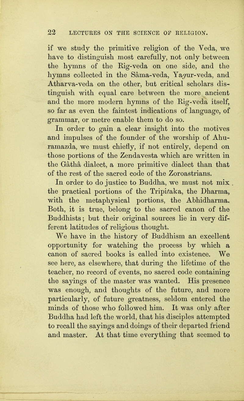 if we study the primitive religion of the Veda, we have to distinguish most carefully, not only between the hymns of the Rig-veda on one side, and the hymns collected in the Sama-veda, Ya^ur-veda, and Atharva-veda on the other, but critical scholars dis- tinguish with equal care between the more ancient and the more modern hymns of the Rig-veda itself, so far as even the faintest indications of language, of grammar, or metre enable them to do so. In order to gain a clear insight into the motives and impulses of the founder of the worship of Ahu- ramazda, we must chiefly, if not entirely, depend on those portions of the Zendavesta which are written in the Gatha dialect, a more primitive dialect than that of the rest of the sacred code of the Zoroastrians. In order to do justice to Buddha, we must not mix . the practical portions of the Tripi^aka, the Dharma, with the metaphysical portions, the Abhidharma. Both, it is true, belong to the sacred canon of the Buddhists; but their original sources lie in very dif- ferent latitudes of religious thought. We have in the history of Buddhism an excellent opportunity for watching the process by which a canon of sacred books is called into existence. We see here, as elsewhere, that during the lifetime of the teacher, no record of events, no sacred code containing the sayings of the master was wanted. His presence was enough, and thoughts of the future, and more particularly, of future greatness, seldom entered the minds of those who followed him. It was only after Buddha had left the world, that his disciples attempted to recall the sayings and doings of their departed friend and master. At that time everything that seemed to