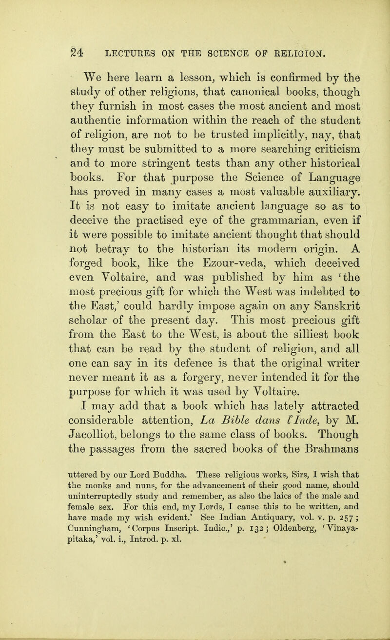 We here learn a lesson, which is confirmed by the study of other religions, that canonical books, though they furnish in most cases the most ancient and most authentic information within the reach of the student of religion, are not to be trusted implicitly, nay, that they must be submitted to a more searching criticism and to more stringent tests than any other historical books. For that purpose the Science of Language has proved in many cases a most valuable auxiliary. It is not easy to imitate ancient language so as to deceive the practised eye of the grammarian, even if it were possible to imitate ancient thought that should not betray to the historian its modern origin. A forged book, like the Ezour-veda, which deceived even Voltaire, and was published by him as 'the most precious gift for which the West was indebted to the East,' could hardly impose again on any Sanskrit scholar of the present day. This most precious gift from the East to the West, is about the silliest book that can be read by the student of religion, and all one can say in its defence is that the original writer never meant it as a forgery, never intended it for the purpose for which it was used by Voltaire. I may add that a book which has lately attracted considerable attention, La Bible dans tinde, by M. Jacolliot, belongs to the same class of books. Though the passages from the sacred books of the Brahmans uttered by our Lord Buddha. These religious works, Sirs, I wish that the monks and nuns, for the advancement of their good name, should uninterruptedly study and remember, as also the laics of the male and female sex. For this end, my Lords, I cause this to be written, and have made my wish evident.' See Indian Antiquary, vol. v. p. 257; Cunningham, 'Corpus Inscript. Indie.,' p. 132; Oldenberg, 'Vinaya- pitaka,' vol. i., Introd. p. xl.