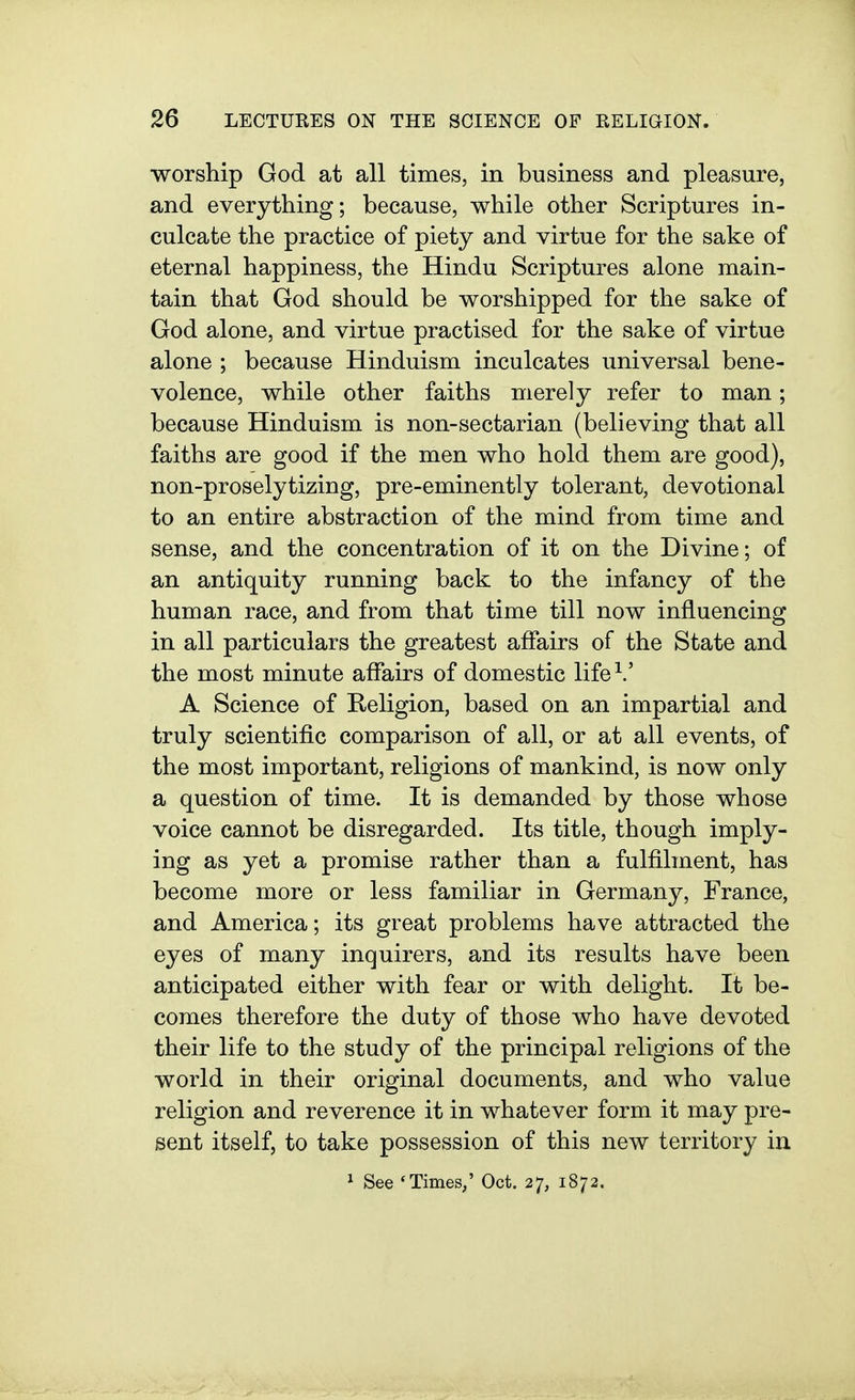 worship God at all times, in business and pleasure, and everything; because, while other Scriptures in- culcate the practice of piety and virtue for the sake of eternal happiness, the Hindu Scriptures alone main- tain that God should be worshipped for the sake of God alone, and virtue practised for the sake of virtue alone ; because Hinduism inculcates universal bene- volence, while other faiths merely refer to man; because Hinduism is non-sectarian (believing that all faiths are good if the men who hold them are good), non-proselytizing, pre-eminently tolerant, devotional to an entire abstraction of the mind from time and sense, and the concentration of it on the Divine; of an antiquity running back to the infancy of the human race, and from that time till now influencing in all particulars the greatest affairs of the State and the most minute affairs of domestic life^' A Science of Keligion, based on an impartial and truly scientific comparison of all, or at all events, of the most important, religions of mankind, is now only a question of time. It is demanded by those whose voice cannot be disregarded. Its title, though imply- ing as yet a promise rather than a fulfilment, has become more or less familiar in Germany, France, and America; its great problems have attracted the eyes of many inquirers, and its results have been anticipated either with fear or with delight. It be- comes therefore the duty of those who have devoted their life to the study of the principal religions of the world in their original documents, and who value religion and reverence it in whatever form it may pre- sent itself, to take possession of this new territory in 1 See 'Times,' Oct. 27, 1872.