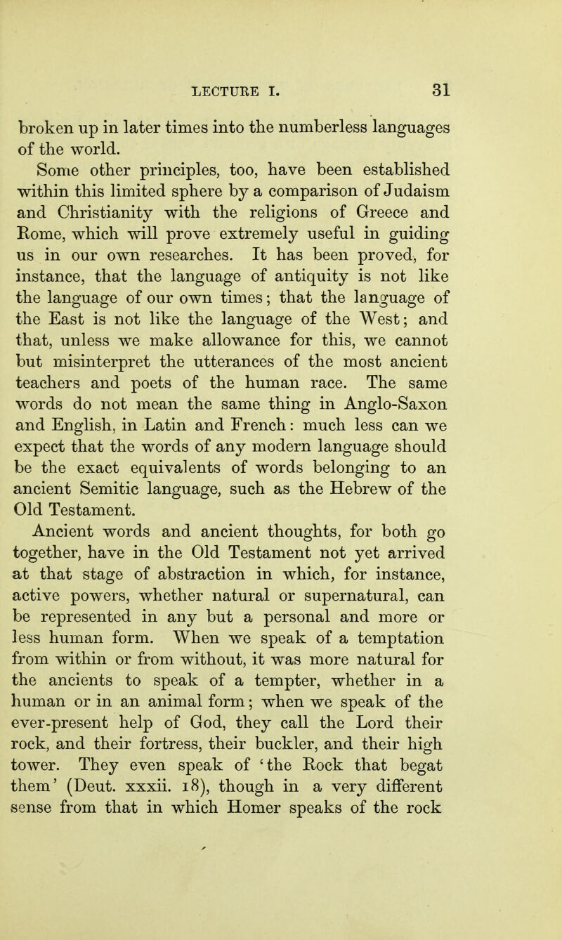 broken up in later times into the numberless languages of the world. Some other principles, too, have been established within this limited sphere by a comparison of Judaism and Christianity with the religions of Greece and Rome, which will prove extremely useful in guiding us in our own researches. It has been proved, for instance, that the language of antiquity is not like the language of our own times; that the language of the East is not like the language of the West; and that, unless we make allowance for this, we cannot but misinterpret the utterances of the most ancient teachers and poets of the human race. The same words do not mean the same thing in Anglo-Saxon and English, in Latin and French: much less can we expect that the words of any modern language should be the exact equivalents of words belonging to an ancient Semitic language, such as the Hebrew of the Old Testament. Ancient words and ancient thoughts, for both go together, have in the Old Testament not yet arrived at that stage of abstraction in which, for instance, active powers, whether natural or supernatural, can be represented in any but a personal and more or less human form. When we speak of a temptation from within or from without, it was more natural for the ancients to speak of a tempter, whether in a human or in an animal form; when we speak of the ever-present help of God, they call the Lord their rock, and their fortress, their buckler, and their high tower. They even speak of 'the Rock that begat them' (Deut. xxxii. i8), though in a very different sense from that in which Homer speaks of the rock