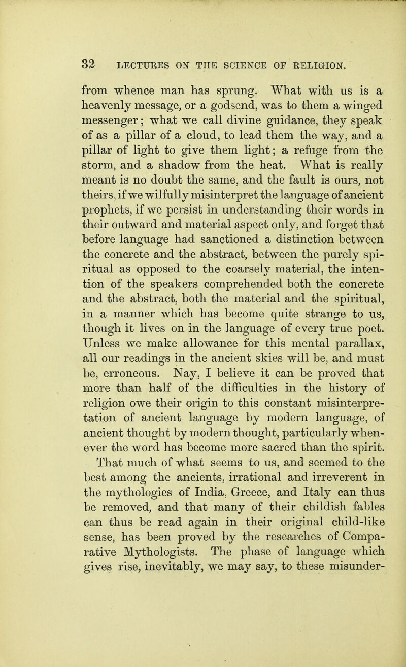from whence man has sprung. What with us is a heavenly message, or a godsend, was to them a winged messenger; what we call divine guidance, they speak of as a pillar of a cloud, to lead them the way, and a pillar of light to give them light; a refuge from the storm, and a shadow from the heat. What is really meant is no doubt the same, and the fault is ours, not theirs, if we wilfully misinterpret the language of ancient prophets, if we persist in understanding their words in their outward and material aspect only, and forget that before language had sanctioned a distinction between the concrete and the abstract, between the purely spi- ritual as opposed to the coarsely material, the inten- tion of the speakers comprehended both the concrete and the abstract, both the material and the spiritual, in a manner which has become quite strange to us, though it lives on in the language of every true poet. Unless we make allowance for this mental parallax, all our readings in the ancient skies will be, and must be, erroneous. Naj^, I believe it can be proved that more than half of the difficulties in the history of religion owe their origin to this constant misinterpre- tation of ancient language by modern language, of ancient thought by modern thought, particularly when- ever the word has become more sacred than the spirit. That much of what seems to us, and seemed to the best among the ancients, irrational and irreverent in the mythologies of India, Greece, and Italy can thus be removed, and that many of their childish fables can thus be read again in their original child-like sense, has been proved by the researches of Compa- rative Mythologists. The phase of language which gives rise, inevitably, we may say, to these misunder-
