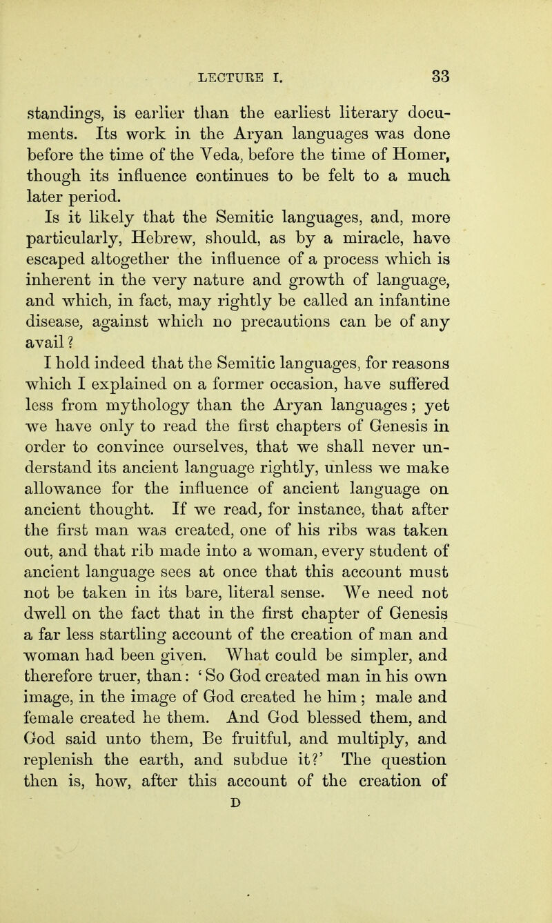 standings, is earlier tlian the earliest literary docu- ments. Its work in the Aryan languages was done before the time of the Veda, before the time of Homer, though its influence continues to be felt to a much later period. Is it likely that the Semitic languages, and, more particularly, Hebrew, should, as by a miracle, have escaped altogether the infl.uence of a process w^hich is inherent in the very nature and growth of language, and which, in fact, may rightly be called an infantine disease, against which no precautions can be of any avail ? I hold indeed that the Semitic languages, for reasons which I explained on a former occasion, have suffered less from mythology than the Aryan languages; yet we have only to read the first chapters of Genesis in order to convince ourselves, that we shall never un- derstand its ancient language rightly, unless we make allowance for the influence of ancient language on ancient thought. If we read^ for instance, that after the first man was created, one of his ribs was taken out, and that rib made into a woman, every student of ancient language sees at once that this account must not be taken in its bare, literal sense. We need not dwell on the fact that in the first chapter of Genesis a far less startling account of the creation of man and woman had been given. What could be simpler, and therefore truer, than: ' So God created man in his own image, in the image of God created he him ; male and female created he them. And God blessed them, and God said unto them. Be fruitful, and multiply, and replenish the earth, and subdue it?' The question then is, how, after this account of the creation of D