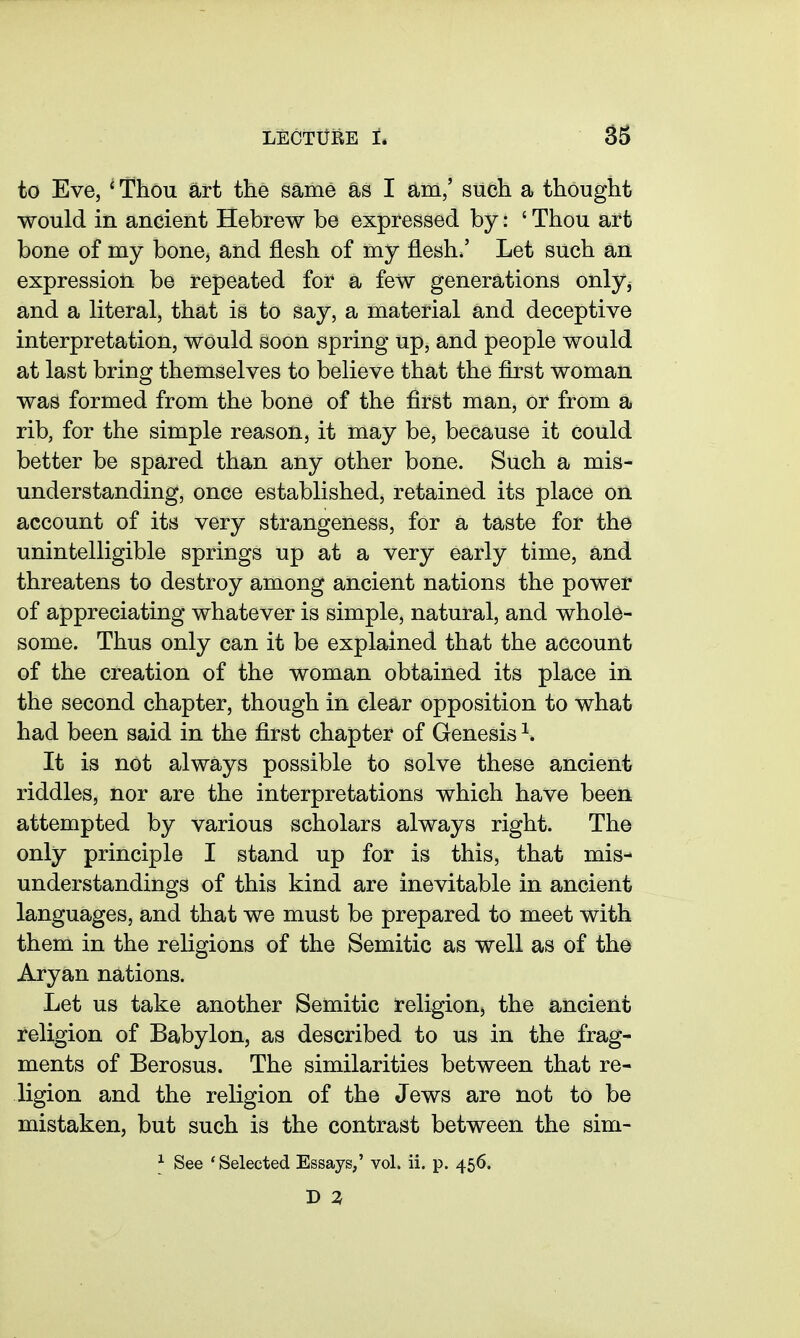 to Eve, ^ Thou art the same as I am,' such a thought would in ancient Hebrew be expressed by: ' Thou art bone of my bonej and flesh of my flesh/ Let such an expression be repeated for a few generations only^ and a literal, that is to say, a material and deceptive interpretation, would soon spring up, and people would at last bring themselves to believe that the first woman was formed from the bone of the first man, or from a rib, for the simple reason, it may be, because it could better be spared than any other bone. Such a mis- understanding, once established, retained its place on account of its very strangeness, for a taste for the unintelligible springs up at a very early time, and threatens to destroy among ancient nations the power of appreciating whatever is simple, natural, and whole- some. Thus only can it be explained that the account of the creation of the woman obtained its place in the second chapter, though in clear opposition to what had been said in the first chapter of Genesis ^. It is not always possible to solve these ancient riddles, nor are the interpretations which have been attempted by various scholars always right. The only principle I stand up for is this, that mis- understandings of this kind are inevitable in ancient languages, and that we must be prepared to meet with them in the religions of the Semitic as well as of the Aryan nations. Let us take another Semitic religion, the ancient religion of Babylon, as described to us in the frag- ments of Berosus. The similarities between that re- ligion and the religion of the Jews are not to be mistaken, but such is the contrast between the sim-