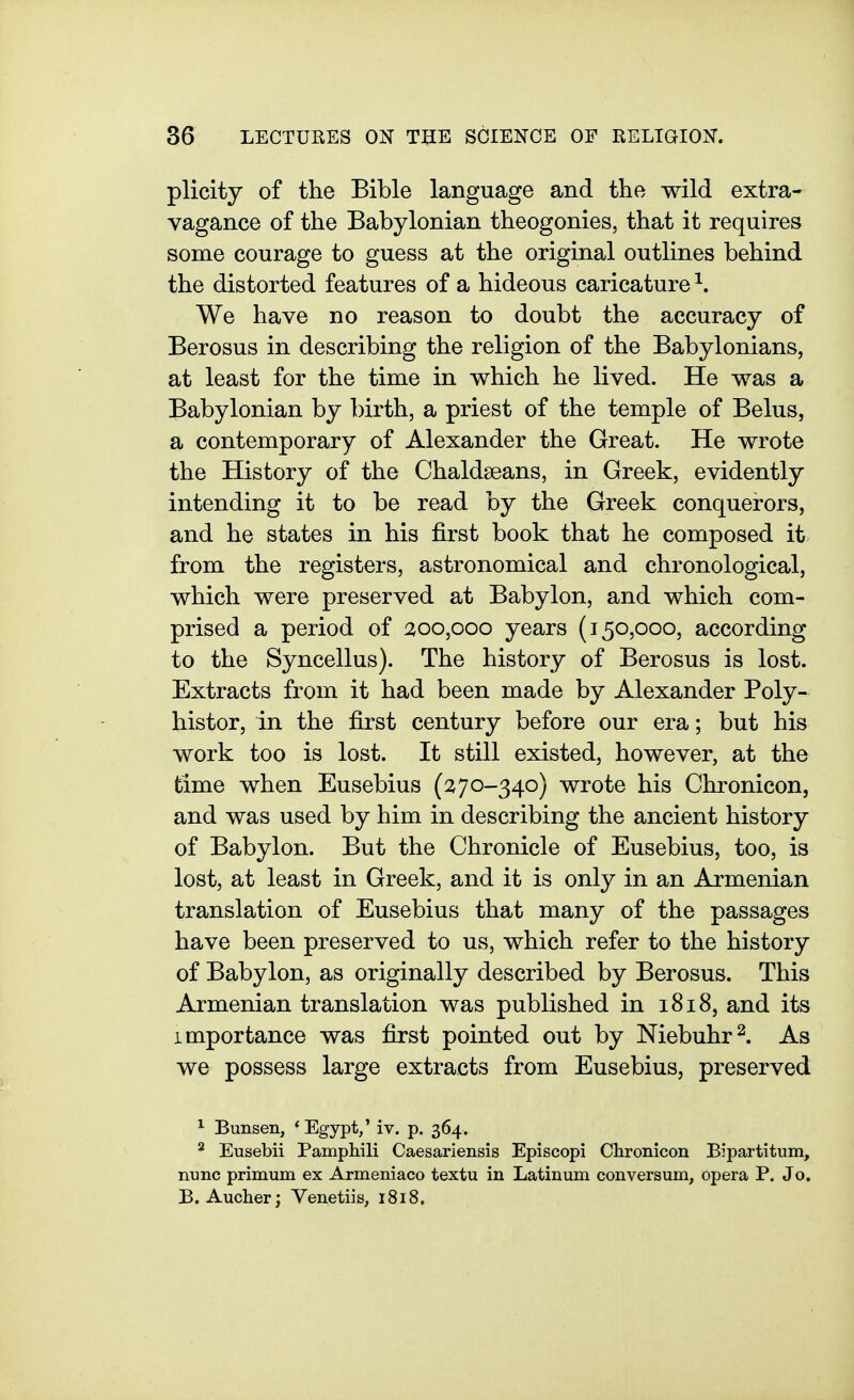 plicity of the Bible language and the wild extra- vagance of the Babylonian theogonies, that it requires some courage to guess at the original outlines behind the distorted features of a hideous caricature ^. We have no reason to doubt the accuracy of Berosus in describing the religion of the Babylonians, at least for the time in which he lived. He was a Babylonian by birth, a priest of the temple of Belus, a contemporary of Alexander the Great. He wrote the History of the Chaldseans, in Greek, evidently intending it to be read by the Greek conquerors, and he states in his first book that he composed it from the registers, astronomical and chronological, which were preserved at Babylon, and which com- prised a period of aoo,ooo years (150,000, according to the Syncellus). The history of Berosus is lost. Extracts from it had been made by Alexander Poly- histor, in the first century before our era; but his work too is lost. It still existed, however, at the time when Eusebius (270-340) wrote his Chronicon, and was used by him in describing the ancient history of Babylon. But the Chronicle of Eusebius, too, is lost, at least in Greek, and it is only in an Armenian translation of Eusebius that many of the passages have been preserved to us, which refer to the history of Babylon, as originally described by Berosus. This Armenian translation was published in 1818, and its importance was first pointed out by Niebuhr^. As we possess large extracts from Eusebius, preserved ^ Bunsen, * Egypt,' iv. p. 364. ^ Eusebii Pamphili Caesariensis Episcopi Chronicon Bipartitum, nunc primum ex Armeniaco textu in Latinum conversum, opera P. Jo. B. Aucher; Venetiis, 1818.