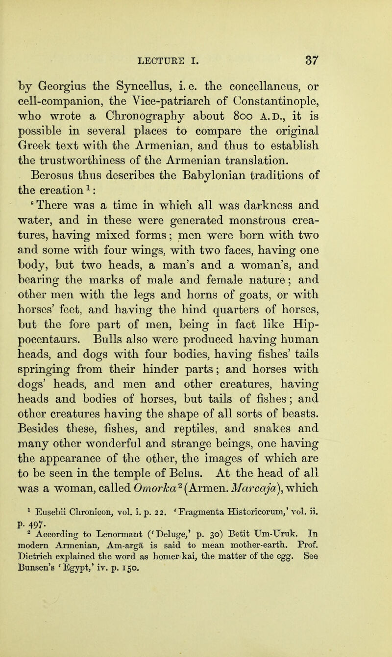 by Georgius the Syncellus, i. e. the concellaneus, or cell-companion, the Vice-patriarch of Constantinople, who wrote a Chronography about 800 A.D., it is possible in several places to compare the original Greek text with the Armenian, and thus to establish the trustworthiness of the Armenian translation. Berosus thus describes the Babylonian traditions of the creation ^: ' There was a time in which all was darkness and water, and in these were generated monstrous crea- tures, having mixed forms; men were born with two and some with four wings, with two faces, having one body, but two heads, a man's and a woman's, and bearing the marks of male and female nature; and other men with the legs and horns of goats, or with horses' feet, and having the hind quarters of horses, but the fore part of men, being in fact like Hip- pocentaurs. Bulls also were produced having human heads, and dogs with four bodies, having fishes' tails springing from their hinder parts; and horses with dogs' heads, and men and other creatures, having heads and bodies of horses, but tails of fishes; and other creatures having the shape of all sorts of beasts. Besides these, fishes, and reptiles, and snakes and many other wonderful and strange beings, one having the appearance of the other, the images of which are to be seen in the temple of Belus. At the head of all was a woman, called Omorka ^ (Armen. Marcaja), which ^ Eusebii Clironicon, vol. i. p. 22. Tragmenta Historicoruni,' vol. ii. p. 497. ^ According to Lenormant ('Deluge/ p. 30) Betit Um-TJruk. In modern Armenian, Am-arga is said to mean mother-earth. Prof. Dietrich explained the word as homer-kai, the matter of the egg. See Bunsen's 'Egypt/ iv. p. 150.