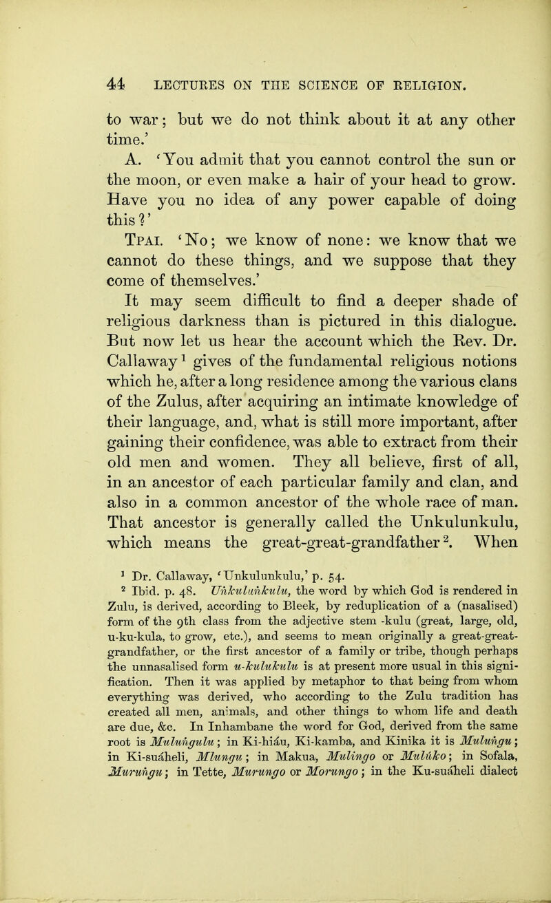 to war; but we do not think about it at any other time.' A. 'You admit that you cannot control the sun or the moon, or even make a hair of your head to grow. Have you no idea of any power capable of doing thisr Tpai. ' No ; we know of none: we know that we cannot do these things, and we suppose that they come of themselves.' It may seem difficult to find a deeper shade of religious darkness than is pictured in this dialogue. But now let us hear the account which the Rev. Dr. Callaway ^ gives of the fundamental religious notions which he, after a long residence among the various clans of the Zulus, after acquiring an intimate knowledge of their language, and, what is still more important, after gaining their confidence, was able to extract from their old men and women. They all believe, first of all, in an ancestor of each particular family and clan, and also in a common ancestor of the whole race of man. That ancestor is generally called the Unkulunkulu, which means the great-great-grandfather^. When ^ Dr. Callaway, 'Unkulunkulu,' p. 54. ^ Ibid. p. 48. Unlculankulu, the word by which God is rendered in Zulu, is derived, according to Bleek, by reduplication of a (nasalised) form of the 9th class from the adjective stem -kulu (great, large, old, u-ku-kula, to grow, etc.), and seems to mean originally a great-great- grandfather, or the first ancestor of a family or tribe, though perhaps the unnasalised form u-hululculu is at present more usual in this signi- fication. Then it was applied by metaphor to that being from whom everything was derived, who according to the Zulu tradition has created all men, animals, and other things to whom life and death are due, &c. In Inhambane the word for God, derived from the same root is Mulungulu; in Ki-hid,u, Ki-kamba, and Kinika it is Mulungu; in Ki-su^heli, Mlungu; in Makua, Mnlingo or Muluko; in Sofala, Murungu; in Tette, Murungo or Morungo; in the Ku-su^heli dialect