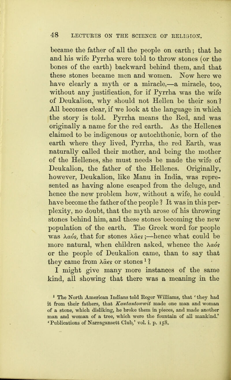 became the father of all the people on earth; that he and his wife Pyrrha were told to throw stones (or the bones of the earth) backward behind them, and that these stones became men and women. Now here we have clearly a myth or a miracle,—a miracle, too, without any justification, for if Pyrrha was the wife of Deukalion, why should not Hellen be their son? All becomes clear, if we look at the language in which the story is told. Pyrrha means the Red, and was originally a name for the red earth. As the Hellenes claimed to be indigenous or autochthonic, born of the earth where they lived, Pyrrha, the red Earth, was naturally called their mother, and being the mother of the Hellenes, she must needs be made the wife of Deukalion, the father of the Hellenes. Originally, however, Deukalion, like Manu in India, was repre- sented as having alone escaped from the deluge, and hence the new problem how, without a wife, he could have become the father of the people ? It was in this per- plexity, no doubt, that the myth arose of his throwing stones behind him, and these stones becoming the new population of the earth. The Greek word for people was kaos, that for stones Aaes;—hence what could be more natural, when children asked, whence the kaos or the people of DeukaHon came, than to say that they came from Aaes or stones ^ ? I might give many more instances of the same kind, all showing that there was a meaning in the ^ The North American Indians told Eoger Williams, that ' they had it from their fathers, that Kautantoiuioit made one man and woman of a stone, which disliking, he broke them in pieces, and made another man and woman of a tree, which were the fountain of all mankind.' * Publications of Narragansett Club,' vol. i. p. 158.