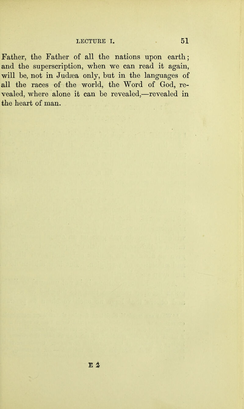 Father, the Father of all the nations upon earth; and the superscription, when we can read it again, will be, not in Judsea only, but in the languages of all the races of the world, the Word of God, re- vealed, where alone it can be revealed,—revealed in the heart of man.