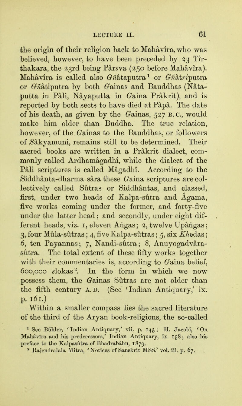 the origin of their religion back to Mahavira, who was believed, however, to have been preceded by 33 Tir- thakara, the 23rd being Par.§va (250 before Mahavira). Mahavira is called also (x;7ataputra ^ or G^^latr/putra or 6^;7atiputra by both 6^ainas and Bauddhas (Nata- putta in Pali, Nayaputta in (raina Prakrit), and is reported by both sects to have died at Papa. The date of his death, as given by the G^ainas, 527 B. c, would make him older than Buddha. The true relation, however, of the (rainas to the Bauddhas, or followers of /Sakyamuni, remains still to be determined. Their sacred books are written in a Prakrit dialect, com- monly called Ardhamagadhi, while the dialect of the Pali scriptures is called Magadhi. According to the Siddhanta-dharma-sara these (7aina scriptures are col- lectively called Sutras or Siddhantas, and classed, first, under two heads of Kalpa-sutra and Agama, five works coming under the former, and forty-five under the latter head; and secondly, under eight dif- ferent heads, viz. i, eleven Angas; 2, twelve Upangas; 3, four Mula-sutras; 4, five Kalpa-sutras; 5, six ^Aedas; 6, ten Payannas; 7, Nandi-sutra; 8, Anuyogadvara- sutra. The total extent of these fifty works together with their commentaries is, according to (raina belief, 600,000 ^lokas^. In the form in which we now possess them, the (rainas Sutras are not older than the fifth century A.D. (See 'Indian Antiquary,' ix. p. 161.) Within a smaller compass lies the sacred literature of the third of the Aryan book-religions, the so-called * See Buhler, 'Indian Antiquary,' vii. p. 143; H. Jacobi, 'On Mahavira and his predecessors,' Indian Antiquary, ix. 158; also his preface to the Kalpaslitra of Bhadrabahu, 1879. ^ Baiendralala Mitra, 'Notices of Sanskrit MSS.' vol. iii. p. 67.