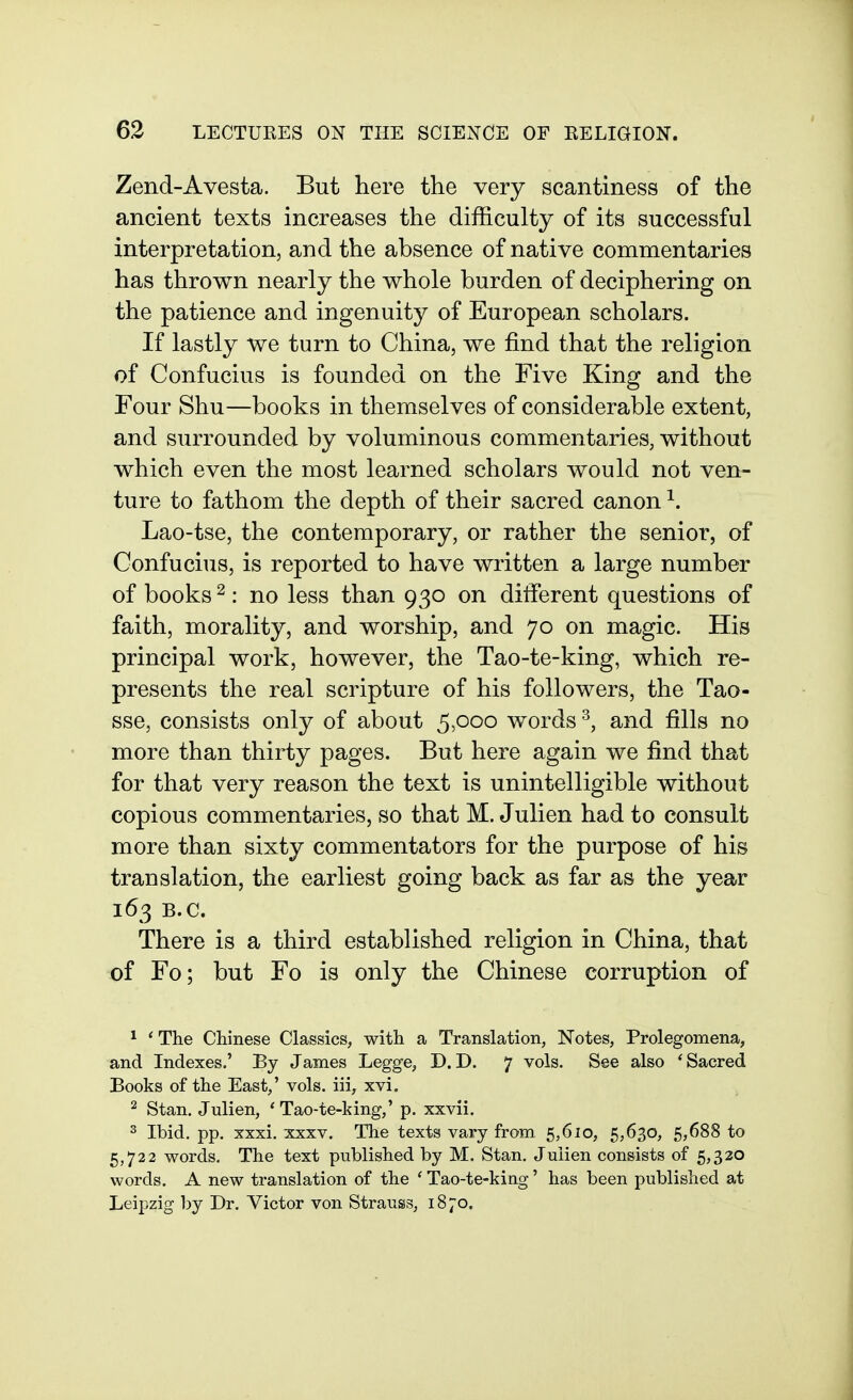 Zend-Avesta. But here the very scantiness of the ancient texts increases the difficulty of its successful interpretation, and the absence of native commentaries has thrown nearly the whole burden of deciphering on the patience and ingenuity of European scholars. If lastly we turn to China, we find that the religion of Confucius is founded on the Five King and the Four Shu—books in themselves of considerable extent, and surrounded by voluminous commentaries, without which even the most learned scholars would not ven- ture to fathom the depth of their sacred canon ^. Lao-tse, the contemporary, or rather the senior, of Confucius, is reported to have written a large number of books ^: no less than 930 on different questions of faith, morality, and worship, and 70 on magic. His principal work, however, the Tao-te-king, which re- presents the real scripture of his followers, the Tao- sse, consists only of about 5,000 words and fills no more than thirty pages. But here again we find that for that very reason the text is unintelligible without copious commentaries, so that M. Julien had to consult more than sixty commentators for the purpose of his translation, the earliest going back as far as the year 163 B.C. There is a third established religion in China, that of Fo; but Fo is only the Chinese corruption of ^ * The Chinese Classics, with a Translation, Notes, Prolegomena, and Indexes.' By James Legge, D. D. 7 vols. See also * Sacred Books of the East,' vols, iii, xvi. 2 Stan, Julien, 'Tao-te-king,' p. xxvii. 3 Ibid, pp, xxxi. XXXV. The texts vary from 5,6io, 5,630, 5,688 to 5,722 words. The text published by M. Stan. Julien consists of 5,320 words. A new translation of the ' Tao-te-king' has been published at Leipzig by Dr. Victor von Strauss, 1870.