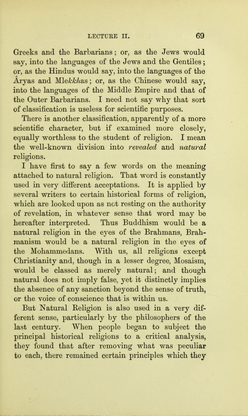 Greeks and the Barbarians; or, as the Jews would say, into the languages of the Jews and the Gentiles; or, as the Hindus would say, into the languages of the Aryas and MlekkhsiS; or, as the Chinese would say, into the languages of the Middle Empire and that of the Outer Barbarians. I need not say why that sort of classification is useless for scientific purposes. There is another classification, apparently of a more scientific character, but if examined more closely, equally worthless to the student of religion. I mean the well-known division into revealed and natural religions. I have first to say a few words on the meaning attached to natural religion. That word is constantly used in very difierent acceptations. It is applied by several writers to certain historical forms of religion, which are looked upon as not resting on the authority of revelation, in whatever sense that word may be hereafter interpreted. Thus Buddhism would be a natural religion in the eyes of the Brahmans, Brah- raanism would be a natural religion in the eyes of the Mohammedans. With us, all religions except Christianity and, though in a lesser degree, Mosaism, would be classed as merely natural; and though natural does not imply false, yet it distinctly implies the absence of any sanction beyond the sense of truth, or the voice of conscience that is within us. But Natural Beligion is also used in a very dif- ferent sense, particularly by the philosophers of the last century. When people began to subject the principal historical religions to a critical analysis, they found that after removing what was peculiar to each, there remained certain principles which they