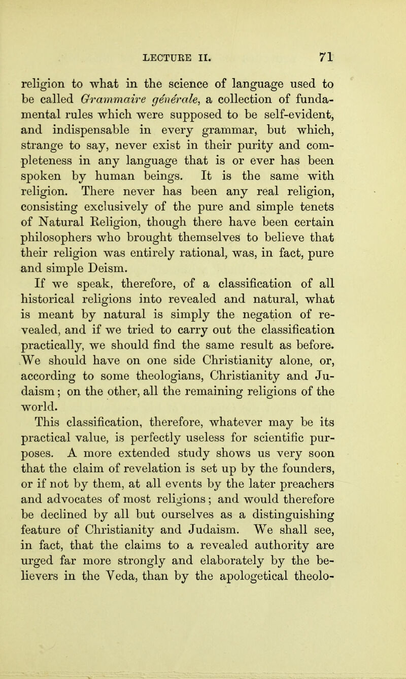 religion to what in the science of language used to be called Grammaire generale, a collection of funda- mental rules which were supposed to be self-evident, and indispensable in every grammar, but which, strange to say, never exist in their purity and com- pleteness in any language that is or ever has been spoken by human beings. It is the same with religion. There never has been any real religion, consisting exclusively of the pure and simple tenets of Natural Religion, though there have been certain philosophers who brought themselves to believe that their religion was entirely rational, was, in fact, pure and simple Deism. If we speak, therefore, of a classification of all historical religions into revealed and natural, what is meant by natural is simply the negation of re- vealed, and if we tried to carry out the classification practically, we should find the same result as before. We should have on one side Christianity alone, or, according to some theologians, Christianity and Ju- daism ; on the other, all the remaining religions of the world. This classification, therefore, whatever may be its practical value, is perfectly useless for scientific pur- poses. A more extended study shows us very soon that the claim of revelation is set up by the founders, or if not by them, at all events by the later preachers and advocates of most religions ; and would therefore be declined by all but ourselves as a distinguishing feature of Christianity and Judaism. We shall see, in fact, that the claims to a revealed authority are urged far more strongly and elaborately by the be- lievers in the Yeda, than by the apologetical theolo-