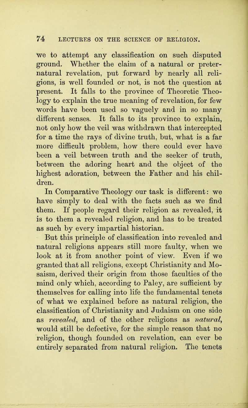 we to attempt any classification on such disputed ground. Whether the claim of a natural or preter- natural revelation, put forward by nearly all reli- gions, is well founded or not, is not the question at present. It falls to the province of Theoretic Theo- logy to explain the true meaning of revelation, for few words have been used so vaguely and in so many different senses. It falls to its province to explain, not only how the veil was withdrawn that intercepted for a time the rays of divine truth, but, what is a far more difficult problem, how there could ever have been a veil between truth and the seeker of truth, between the adoring heart and the object of the highest adoration, between the Father and his chil- dren. In Comparative Theology our task is dififerent: we have simply to deal with the facts such as we find them. If people regard their religion as revealed, it is to them a revealed religion, and has to be treated as such by every impartial historian. But this principle of classification into revealed and natural religions appears still more faulty, when we look at it from another point of view. Even if we granted that all religions, except Christianity and Mo- saism, derived their origin from those faculties of the mind only which, according to Paley, are sufiicient by themselves for calling into life the fundamental tenets of what we explained before as natural religion, the classification of Christianity and Judaism on one side as revealed, and of the other religions as natural, would still be defective, for the simple reason that no religion, though founded on revelation, can ever be entirely separated from natural religion. The tenets