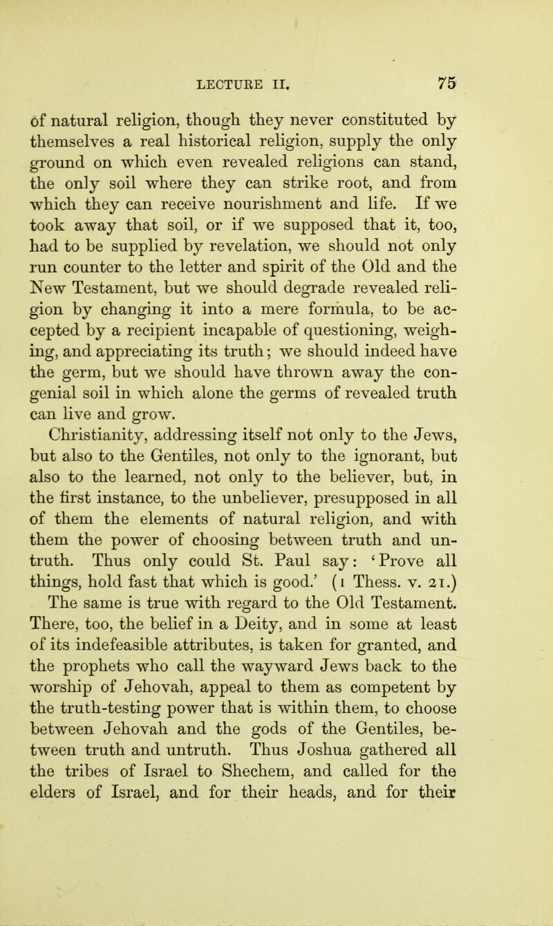 of natural religion, though they never constituted by themselves a real historical religion, supply the only ground on which even revealed religions can stand, the only soil where they can strike root, and from which they can receive nourishment and life. If we took away that soil, or if we supposed that it, too, had to be supplied by revelation, we should not only run counter to the letter and spirit of the Old and the New Testament, but we should degrade revealed reli- gion by changing it into a mere formula, to be ac- cepted by a recipient incapable of questioning, weigh- ing, and appreciating its truth; we should indeed have the germ, but we should have thrown away the con- genial soil in which alone the germs of revealed truth can live and grow. Christianity, addressing itself not only to the Jews, but also to the Gentiles, not only to the ignorant, but also to the learned, not only to the believer, but, in the first instance, to the unbeliever, presupposed in all of them the elements of natural religion, and with them the power of choosing between truth and un- truth. Thus only could St. Paul say: ' Prove all things, hold fast that which is good.' (i Thess. v. 21.) The same is true with regard to the Old Testament. There, too, the belief in a Deity, and in some at least of its indefeasible attributes, is taken for granted, and the prophets who call the wayward Jews back to the worship of Jehovah, appeal to them as competent by the truth-testing power that is within them, to choose between Jehovah and the gods of the Gentiles, be- tween truth and untruth. Thus Joshua gathered all the tribes of Israel to Shechem, and called for the elders of Israel, and for their heads, and for their